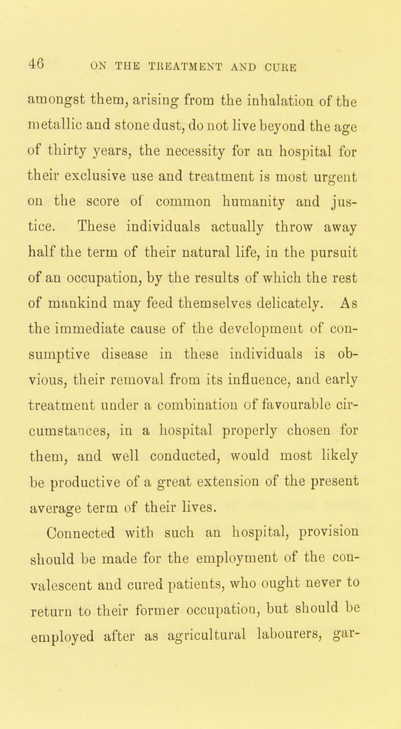 amongst them, arising from the inhalation of the metallic and stone dust, do not live beyond the age of thirty years, the necessity for an hospital for their exclusive use and treatment is most urgent on the score of common humanity and jus- tice. These individuals actually throw away half the term of their natural life, in the pursuit of an occupation, by the results of which the rest of mankind may feed themselves delicately. As the immediate cause of the development of con- sumptive disease in these individuals is ob- vious, their removal from its influence, and early treatment under a combination of favourable cir- cumstances, in a hospital properly chosen for them, and well conducted, would most likely be productive of a great extension of the present average term of their lives. Connected with such an hospital, provision should be made for the employment of the con- valescent and cured patients, who ought never to return to their former occupation, but should be employed after as agricultural labourers, gar-