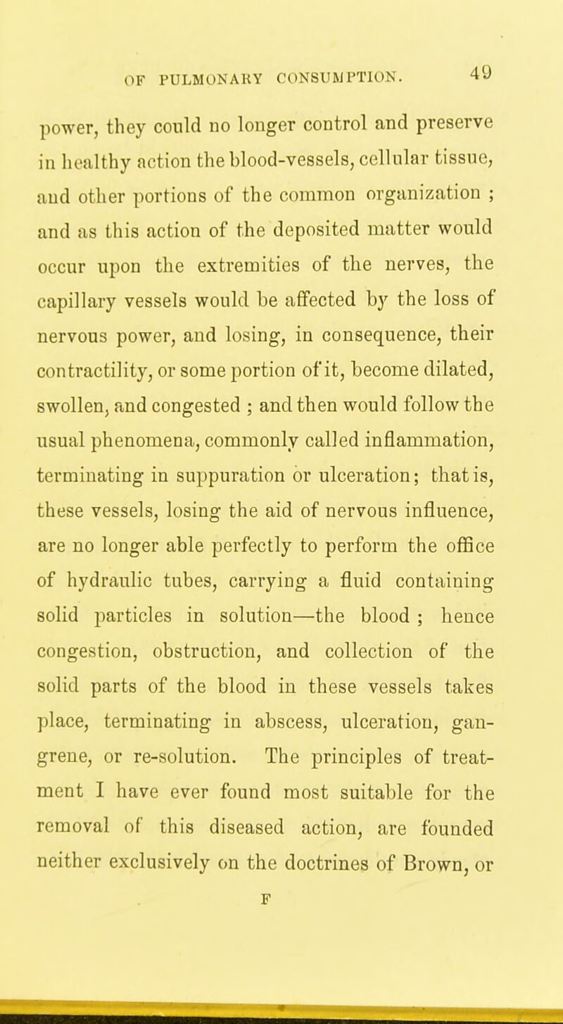 power, they could no longer control and preserve in healthy action the blood-vessels, cellular tissue, aud other portions of the common organization ; and as this action of the deposited matter would occur upon the extremities of the nerves, the capillary vessels would be affected by the loss of nervous power, and losing, in consequence, their contractility, or some portion of it, become dilated, swollen, and congested ; and then would follow the usual phenomena, commonly called inflammation, terminating in suppuration or ulceration; that is, these vessels, losing the aid of nervous influence, are no longer able perfectly to perform the office of hydraulic tubes, carrying a fluid containing solid jmrticles in solution—the blood ; hence congestion, obstruction, and collection of the solid parts of the blood in these vessels takes place, terminating in abscess, ulceration, gan- grene, or re-solution. The principles of treat- ment I have ever found most suitable for the removal of this diseased action, are founded neither exclusively on the doctrines of Brown, or F