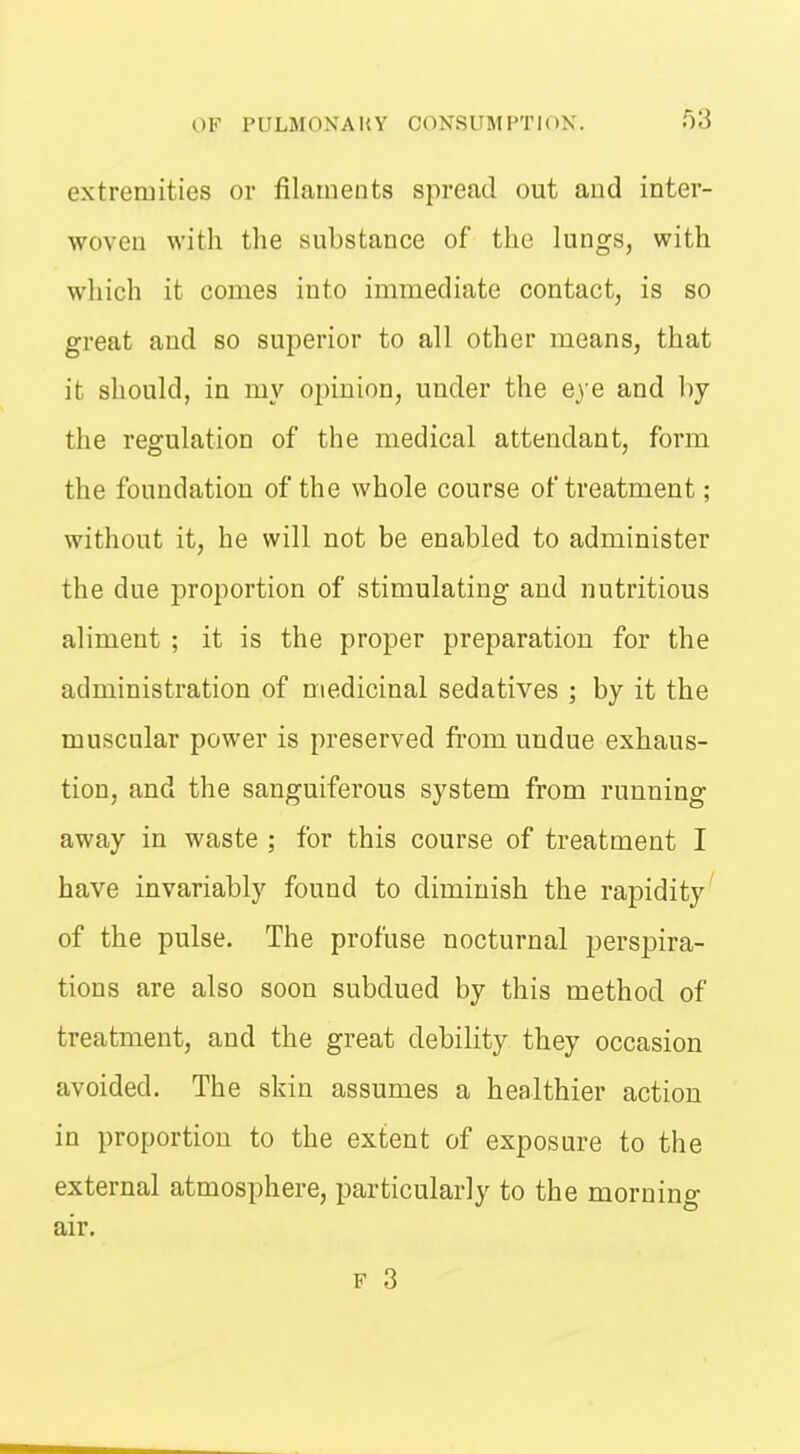 extremities or filaments spread out and inter- woven with the substance of the lungs, with which it comes into immediate contact, is so great and so superior to all other means, that it should, in my opinion, under the e^ e and by the regulation of the medical attendant, form the foundation of the whole course of treatment; without it, he will not be enabled to administer the due proportion of stimulating and nutritious aliment ; it is the proper preparation for the administration of medicinal sedatives ; by it the muscular power is preserved from undue exhaus- tion, and the sanguiferous system from running away in waste ; for this course of treatment I have invariably found to diminish the rapidity' of the pulse. The profuse nocturnal perspira- tions are also soon subdued by this method of treatment, and the great debility they occasion avoided. The skin assumes a healthier action in proportion to the extent of exposure to the external atmosphere, particularly to the morning air. F 3