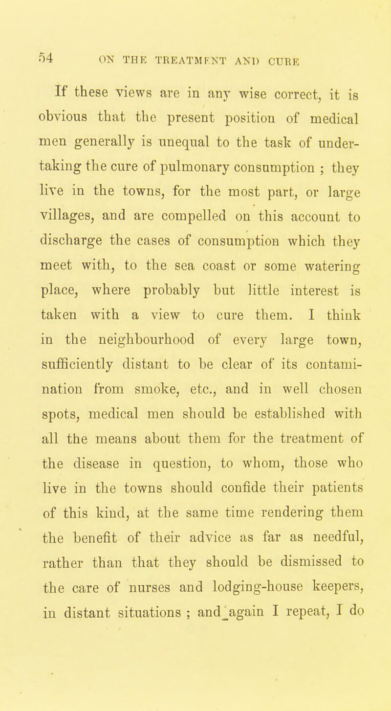 If these views are in any wise correct, it is obvious that the present position of medical men generall)^ is unequal to the task of under- taking the cure of pulmonary consumption ; they live in the towns, for the most part, or large villages, and are compelled on this account to discharge the cases of consumption which they meet with, to the sea coast or some watering place, where probably but little interest is taken with a view to cure them. I think in the neighbourhood of every large town, sufiSciently distant to be clear of its contami- nation from smoke, etc., and in well chosen spots, medical men should be established with all the means about them for the treatment of the disease in question, to whom, those who live in the towns should confide their patients of this kind, at the same time rendering them the benefit of their advice as far as needful, rather than that they should be dismissed to the care of nurses and lodging-house keepers, in distant situations ; and_again I repeat, I do