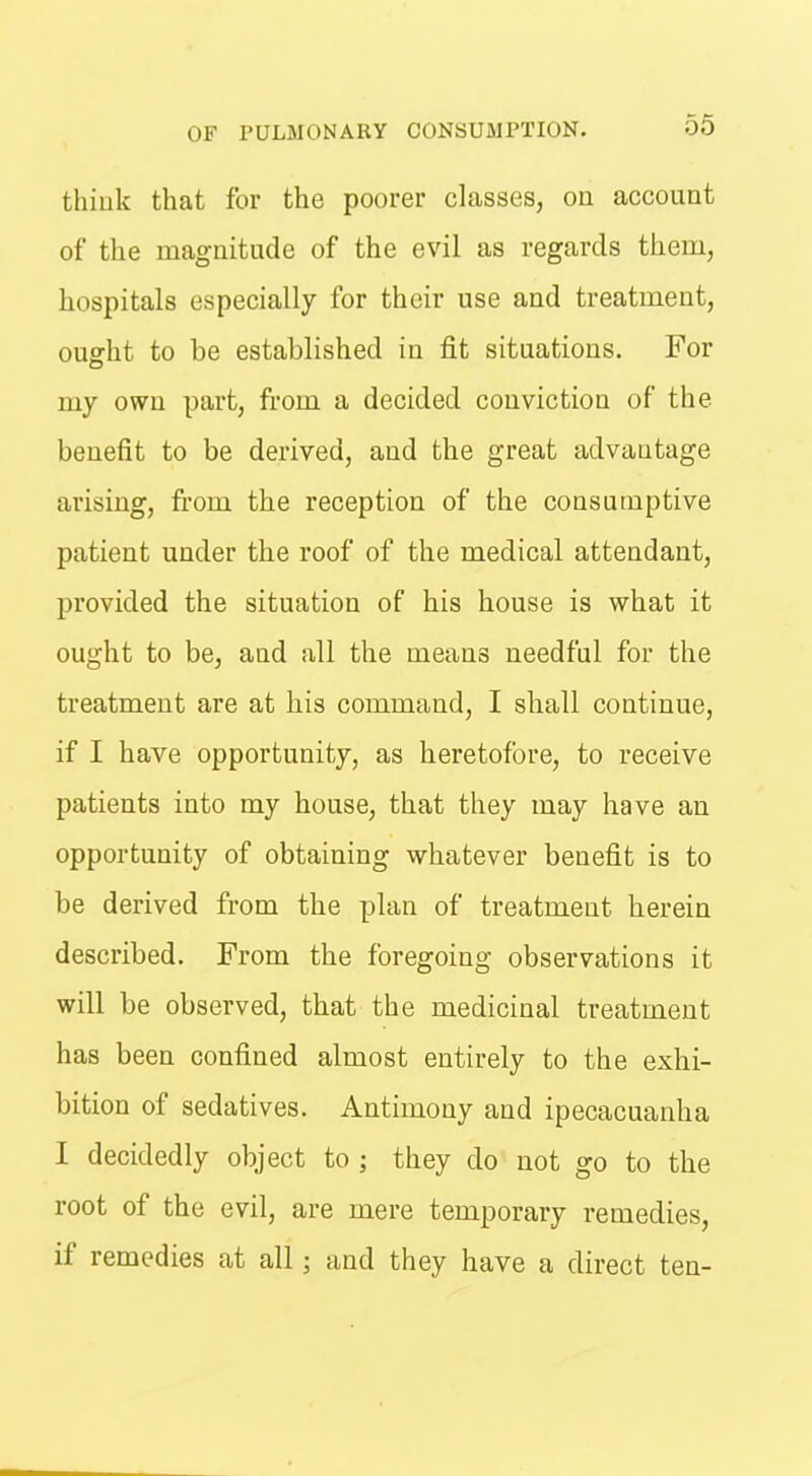 thiuk that for the poorer classes, on account of the magnitude of the evil as regards them, hospitals especially for their use and treatment, ought to be established in fit situations. For my own part, from a decided conviction of the benefit to be derived, and the great advantage arising, from the reception of the consumptive patient under the roof of the medical attendant, provided the situation of his house is what it ought to be, and all the means needful for the treatment are at his command, I shall continue, if I have opportunity, as heretofore, to receive patients into my house, that they may have an opportunity of obtaining whatever benefit is to be derived from the plan of treatment herein described. From the foregoing observations it will be observed, that the medicinal treatment has been confined almost entirely to the exhi- bition of sedatives. Antimony and ipecacuanha I decidedly object to ; they do not go to the root of the evil, are mere temporary remedies, if remedies at all; and they have a direct ten-