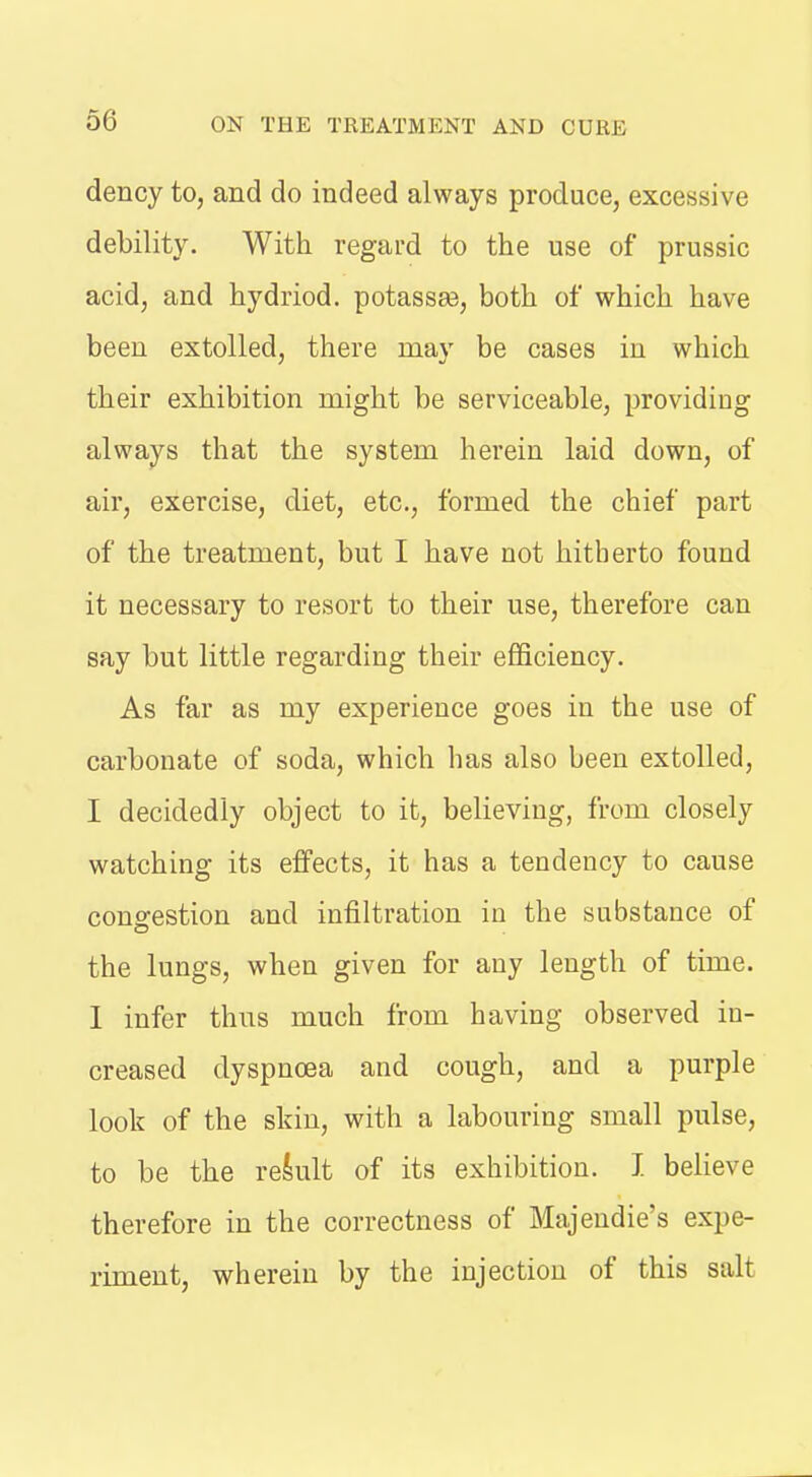 dency to, and do indeed always produce, excessive debility. With regard to the use of prussic acid, and hydriod. potassaa, both of which have been extolled, there may be cases in which their exhibition might be serviceable, providing always that the system herein laid down, of air, exercise, diet, etc., formed the chief part of the treatment, but I have not hitherto found it necessary to resort to their use, therefore can say but little regarding their efificiency. As far as my experience goes in the use of carbonate of soda, which has also been extolled, I decidedly object to it, believing, from closely watching its effects, it has a tendency to cause congestion and infiltration in the substance of the lungs, when given for any length of time. 1 infer thns much from having observed in- creased dyspnoea and cough, and a purple look of the skin, with a labouring small pulse, to be the reklt of its exhibition. I believe therefore in the correctness of Majeudie's expe- riment, wherein by the injection of this salt