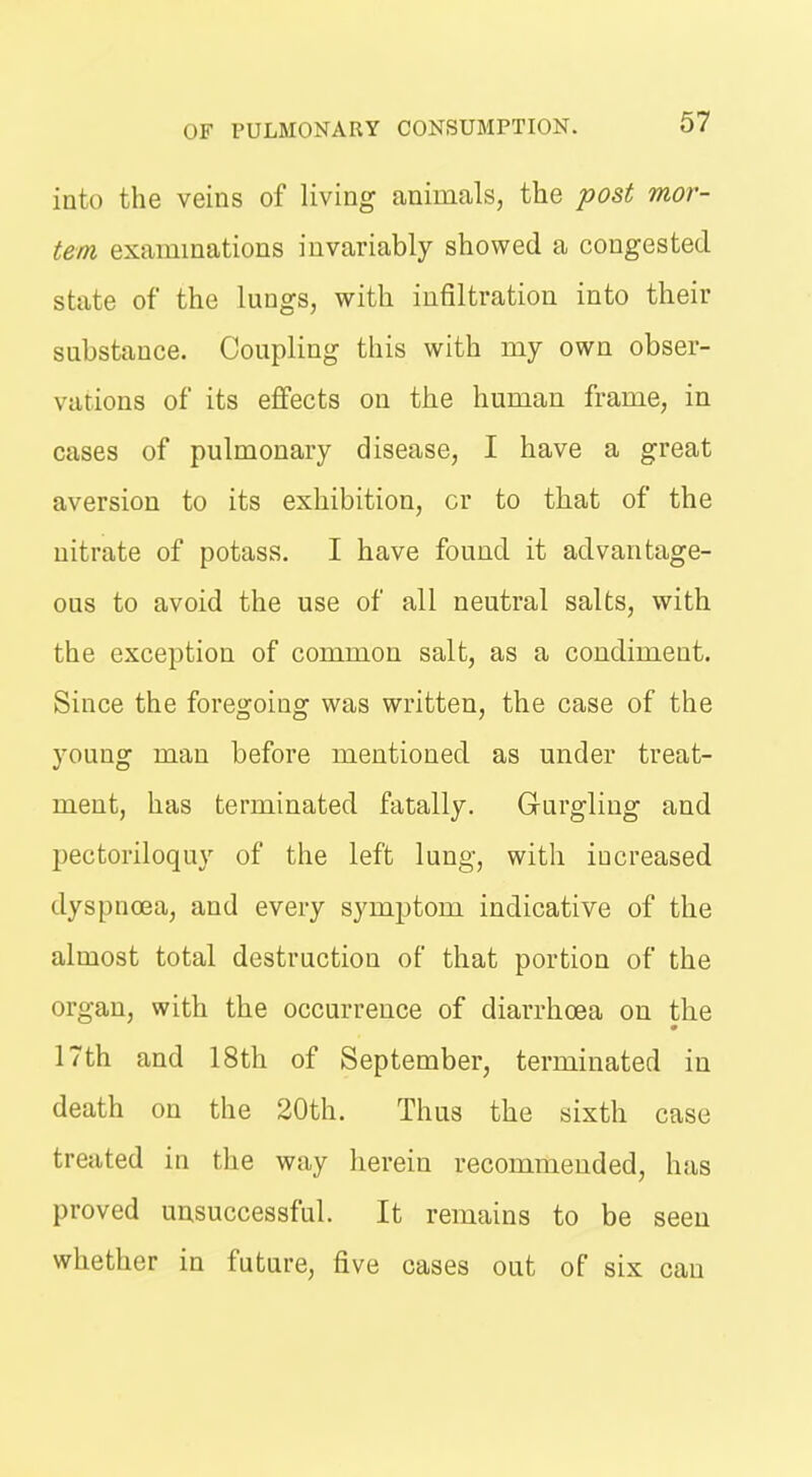 into the veins of living animals, the post mor- tem examinations invariably showed a congested state of the lungs, with infiltration into their substance. Coupling this with my own obser- vations of its effects on the human frame, in cases of pulmonary disease, I have a great aversion to its exhibition, or to that of the nitrate of potass. I have found it advantage- ous to avoid the use of all neutral salts, with the exception of common salt, as a condiment. Since the foregoing was written, the case of the young man before mentioned as under treat- ment, has terminated fatally. Gurgling and pectoriloquy of the left lung, with iucreased dyspnoea, and every symptom indicative of the almost total destruction of that portion of the organ, with the occurrence of diarrhoea on the 17th and 18th of September, terminated in death on the 20th. Thus the sixth case treated in the way herein recommended, has proved unsuccessful. It remains to be seen whether in future, five cases out of six can