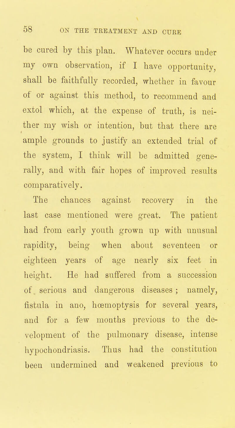 be cured by this plan. Whatever occurs under my own observation, if I have opportunity, shall be faithfully recorded, whether in favour of or against this method, to recommend and extol which, at the expense of truth, is nei- ther my wish or intention, but that there are ample grounds to justify an extended trial of the system, I think will be admitted gene- rally, and with fair hopes of improved resnlts comparatively. The chances against recovery in the last case mentioned were great. The patient had from early yonth grown np with nnnsual rapidity, being when about seventeen or eighteen years of age nearly six feet in height. He had snfFered from a succession of serious and dangerous diseases ; namely, fistula in ano, hcemoptysis for several years, and for a few months previous to the de- velopment of the pulmonary disease, intense hypochondriasis. Thus had the constitution been undermined and weakened previous to