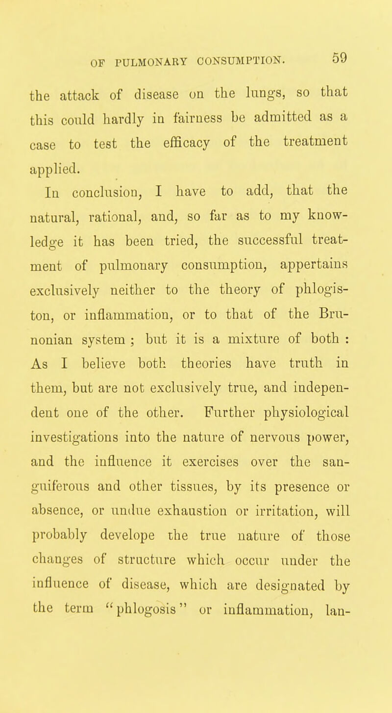 the attack of disease on the lungs, so that this could hardly in fairness be admitted as a case to test the efficacy of the treatment applied. In conclusion, I have to add, that the natural, rational, and, so far as to my know- ledge it has been tried, the successful treat- ment of pulmonary consumption, appertains exclusively neither to the theory of phlogis- ton, or inflammation, or to that of the Bru- nonian system ; but it is a mixture of both : As I believe both theories have truth in them, but are not exclusively true, and indepen- dent one of the other. Further physiological investigations into the nature of nervous power, and the influence it exercises over the san- guiferous and other tissues, by its presence or absence, or undue exhaustion or irritation, will probably develope ihe true nature of those changes of structure which occur under the influence of disease, which are designated by the term phlogosis or inflammation, lau-