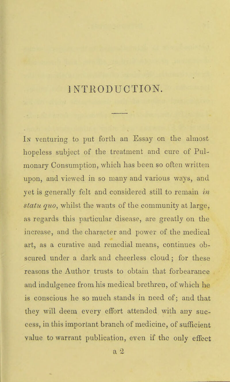 INTKODUCTION. In venturing to put forth an Essay on the ahnost hopeless subject of the treatment and cure of Pul- monary Consumption, which has been so often written upon, and viewed in so many and various ways, and yet is generally felt and considered still to remain in statu quo, whilst the wants of the community at large, as regards this particular disease, are greatly on the increase, and the character and power of the medical art, as a curative and remedial means, continues ob- scured under a dark and cheerless cloud; for these reasons the Author trusts to obtain that forbearance and indulgence from his medical brethren, of which he is conscious he so much stands in need of; and that they will deem every effort attended with any suc- cess, in this important branch of medicine, of sufficient value to warrant publication, even if the only effect