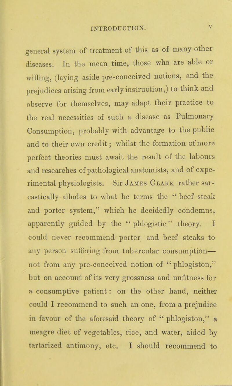 general system of treatment of this as of many other diseases. In the mean time, those who are able or willing, (laying aside pre-conceived notions, and the prejudices arising from early instruction,) to think and observe for themselves, may adapt their practice to the real necessities of such a disease as Pulmonary Consumption, probably with advantage to the public and to their own credit; whilst the formation of more perfect theories must await the result of the labours and researches of pathological anatomists, and of expe- rimental phj'^siologists. Sir James Clark rather sar- castically alludes to what he terms the  beef steak and porter system, which he decidedly condemns, apparently guided by the phlogistic theory. I could never recommend porter and beef steaks to any person suffering from tubercular consumption— not from any pre-conceived notion of  phlogiston, but on account of its very grossness and unfitness for a consumptive patient: on the other hand, neither could I recommend to such an one, from a prejudice in favour of the aforesaid theory of  phlogiston, a meagre diet of vegetables, rice, and water, aided by tartarized antimony, etc. I should recommend to