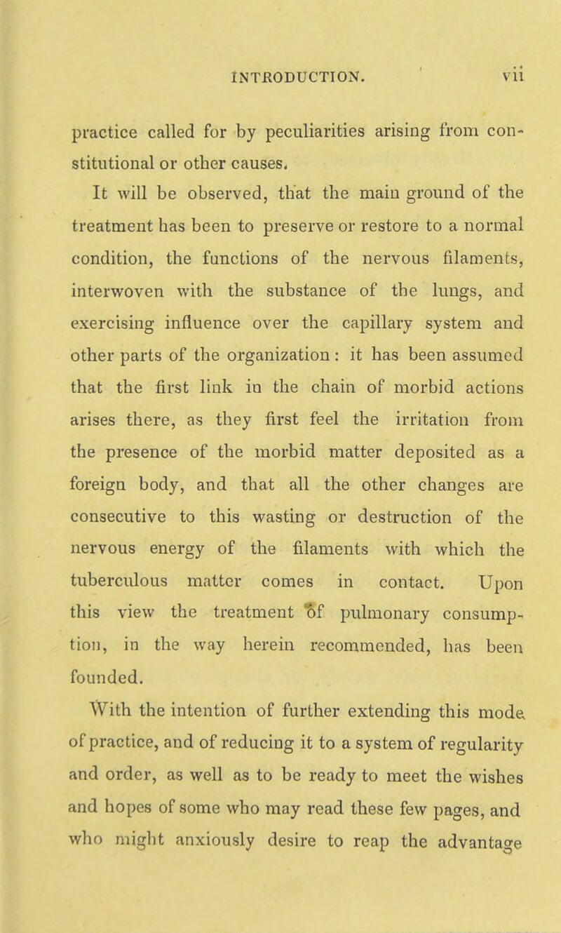 practice called for by peculiarities arising from con- stitutional or other causes. It will be observed, that the main ground of the treatment has been to preserve or restore to a normal condition, the functions of the nervous filaments, interwoven with the substance of the lungs, and exercising influence over the capillary system and other parts of the organization : it has been assumed that the first link in the chain of morbid actions arises there, as they first feel the irritation from the presence of the morbid matter deposited as a foreign body, and that all the other changes are consecutive to this wasting or destruction of the nervous energy of the filaments with which the tuberculous matter comes in contact. Upon this view the treatment ^f pulmonary consump- tion, in the way herein recommended, has been founded. With the intention of further extending this mode of practice, and of reducing it to a system of regularity and order, as well as to be ready to meet the wishes and hopes of some who may read these few pages, and who might anxiously desire to reap the advantage