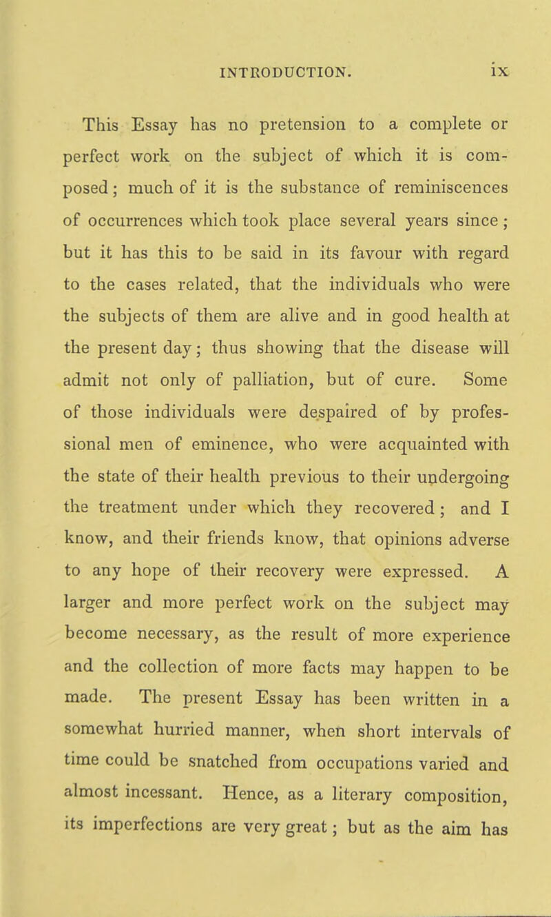 This Essay has no pretension to a complete or perfect work on the subject of which it is com- posed ; much of it is the substance of reminiscences of occurrences which took place several years since ; but it has this to be said in its favour with regard to the cases related, that the individuals who were the subjects of them are alive and in good health at the present day; thus showing that the disease will admit not only of palliation, but of cure. Some of those individuals were despaired of by profes- sional men of eminence, who were acquainted with the state of their health previous to their undergoing the treatment under which they recovered ; and I know, and their friends know, that opinions adverse to any hope of their recovery were expressed. A larger and more perfect work on the subject may become necessary, as the result of more experience and the collection of more facts may happen to be made. The present Essay has been written in a somewhat hurried manner, when short intervals of time could be snatched from occupations varied and almost incessant. Hence, as a literary composition, its imperfections are very great; but as the aim has