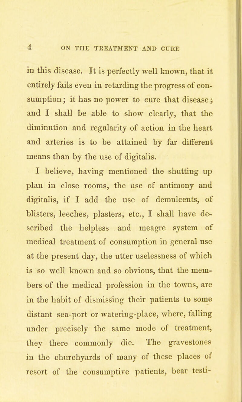 in this disease. It is perfectly well known, that it entirely fails even in retarding the progress of con- sumption ; it has no power to cure that disease; and I shall be able to show clearly, that the diminution and regularity of action in the heart and arteries is to be attained by far different means than by the use of digitalis. I believe, having mentioned the shutting up plan in close rooms, the use of antimony and digitalis, if I add the use of demulcents, of blisters, leeches, plasters, etc., I shall have de- scribed the helpless and meagre system of medical treatment of consumption in general use at the present day, the utter uselessness of which is so well known and so obvious, that the mem- bers of the medical profession in the towns, are in the habit of dismissing their patients to some distant sea-port or watering-place, where, falling under precisely the same mode of treatment, they there commonly die. The gravestones in the churchyards of many of these places of resort of the consumptive patients, bear tesli-