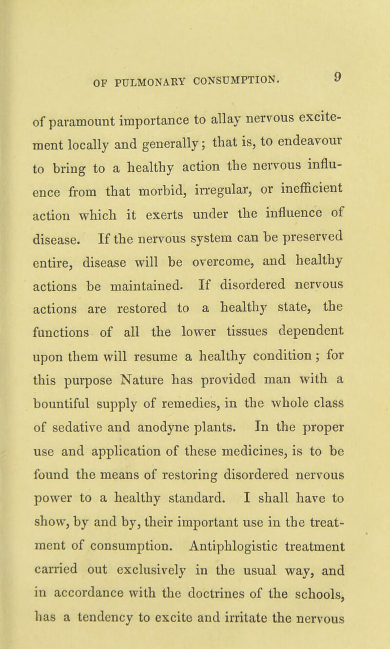 of paramount importance to allay nervous excite- ment locally and generally; that is, to endeavour to bring to a healthy action the nervous influ- ence from that morbid, in-egular, or inefficient action which it exerts under the influence of disease. If the nervous system can be preserved entire, disease will be overcome, and healthy actions be maintained. If disordered nervous actions are restored to a healthy state, the functions of all the lower tissues dependent upon them will resume a healthy condition; for this purpose Nature has provided man with a bountiful supply of remedies, in the whole class of sedative and anodyne plants. In the proper use and application of these medicines, is to be found the means of restoring disordered nervous power to a healthy standard. I shall have to show, by and by, their important use in the treat- ment of consumption. Antiphlogistic treatment carried out exclusively in the usual way, and in accordance with the doctrines of the schools, has a tendency to excite and irritate the nervous