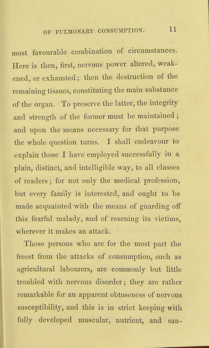 most favourable combinatiou of circumstances. Here is then, first, nervous power altered, weak- ened, or exhausted; then the destruction of the remaining tissues, constituting the main substance of the organ. To preserve the latter, the integrity and strength of the former must be maintained ; and upon the means necessary for that purpose the whole question turns. I shall endeavour to explain those I have employed successfully in a plain, distinct, and intelligible way, to all classes of readers; for not only the medical profession, but every family is interested, and ought to be made acquainted with the means of guarding off this fearful malady, and of rescuing its victims, wherever it makes an attack. Those persons who are for the most part the freest from the attacks of consumption, such as agi'icultural labourers, are commonly but little troubled with nervous disorder; they are rather remarkable for an apparent obtusencss of nervous susceptibility, and this is in strict keeping with fully developed muscular, nutrient, and san-