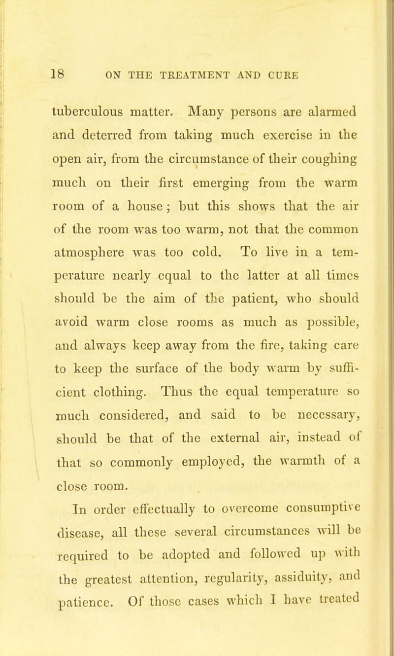 tuberculous matter. Many persons are alarmed and deterred from taking much exercise in the open air, from the circumstance of their coughing much on their first emerging from the warm room of a house ; but this shows that the air of the room was too warm, not that the common atmosphere was too cold. To live in a tem- perature nearly equal to the latter at all times should be the aim of the patient, who should avoid warm close rooms as much as possible, and always keep away from the fire, taking care to keep the surface of the body warm by suffi- cient clothing. Thus the equal temperature so much considered, and said to be necessary, should be that of the external air, instead of that so commonly employed, the vrarmth of a close room. In order effectually to overcome consumptive disease, all these several circumstances will be required to be adopted and followed up with the greatest attention, regularity, assiduity, and patience. Of those cases which I have treated