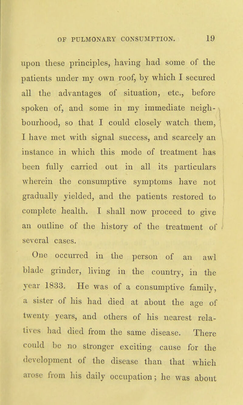 upon these principles, having had some of the patients under my own roof, by which I secured all the advantages of situation, etc., before spoken of, and some in my immediate neigh- bourhood, so that I could closely watch them, I have met with signal success, and scarcely an instance in which this mode of treatment has been fully carried out in all its particulars wherein the consumptive symptoms have not gradually yielded, and the patients restored to complete health. I shall now proceed to give an outline of the history of the treatment of several cases. One occurred in the person of an awl blade grinder, living in the country, in the year 1833. He was of a consumptive family, a sister of his had died at about the age of twenty years, and others of his nearest rela- tives had died from the same disease. There could be no stronger exciting cause for the development of the disease than that which arose from his daily occupation; he was about