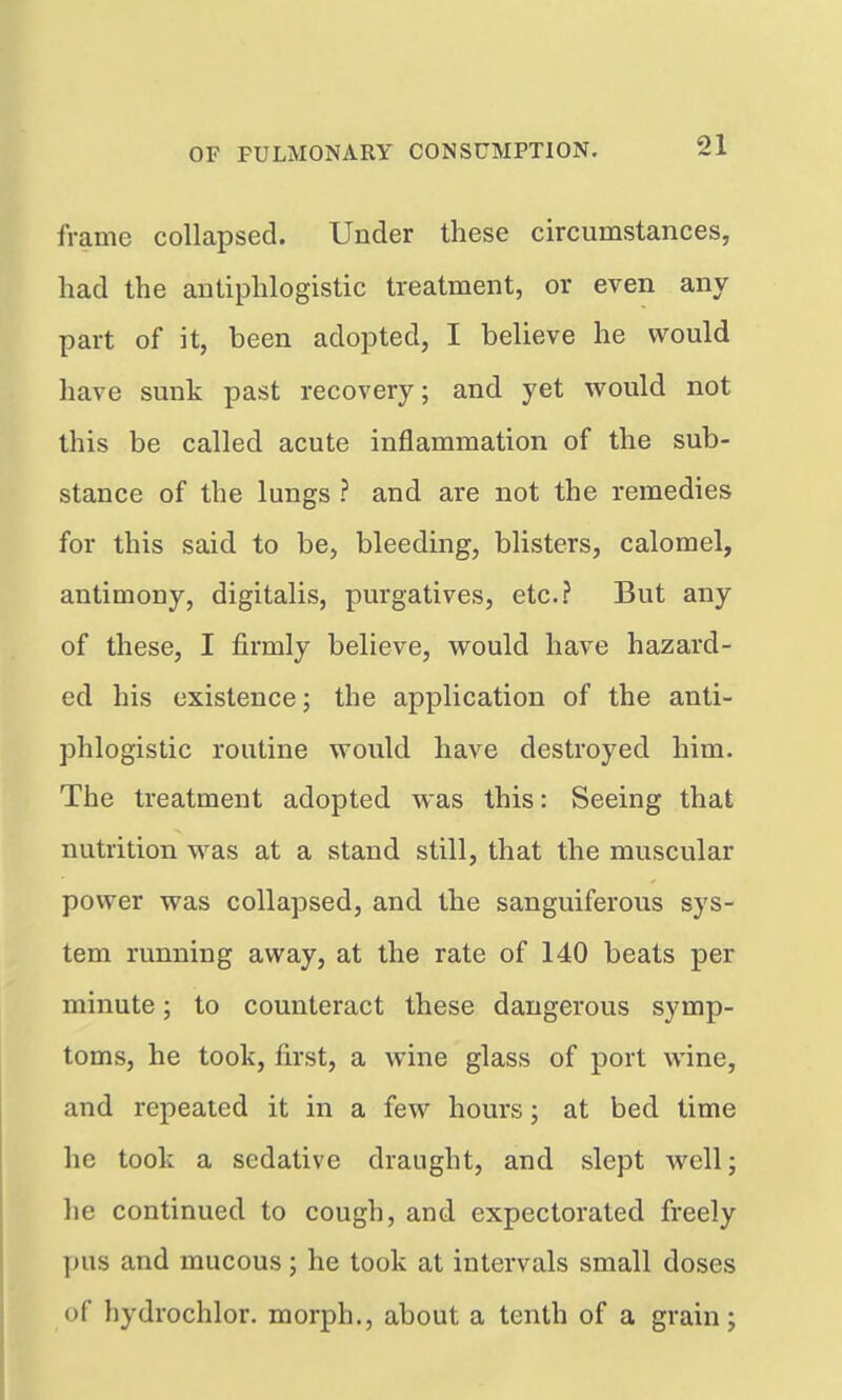 frame collapsed. Under these circumstances, had the antiphlogistic treatment, or even any part of it, been adopted, I believe he would have sunk past recovery; and yet would not this be called acute inflammation of the sub- stance of the lungs ? and are not the remedies for this said to be, bleeding, blisters, calomel, antimony, digitalis, purgatives, etc.? But any of these, I firmly believe, would have hazard- ed his existence; the application of the anti- phlogistic routine would have destroyed him. The treatment adopted was this: Seeing that nutrition was at a stand still, that the muscular power was collapsed, and the sanguiferous sys- tem running away, at the rate of 140 beats per minute; to counteract these dangerous symp- toms, he took, first, a wine glass of port wine, and repeated it in a few hours; at bed time he took a sedative draught, and slept well; he continued to cough, and expectorated freely pus and mucous; he took at intervals small doses of hydrochlor. morph., about a tenth of a grain;