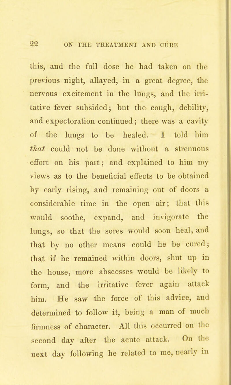 this, and the full dose he had taken on the previous night, allayed, in a great degree, the nervous excitement in the lungs, and the irri- tative fever subsided; but the cough, debility, and expectoration continued; there was a cavity of the lungs to be healed, I told him that could not be done without a strenuous effort on his part; and explained to him my views as to the beneficial effects to be obtained by early rising, and remaining out of doors a considerable time in the open air; that this would soothe, expand, and invigorate the lungs, so that the sores would soon heal, and that by no other means could he be cured; that if he remained within doors, shut up in the house, more abscesses would be likely to form, and the irritative fever again attack him. He saw the force of this advice, and determined to follow it, being a man of much firmness of character. All this occurred on the second day after the acute attack. On the next day following he related to me, nearly in