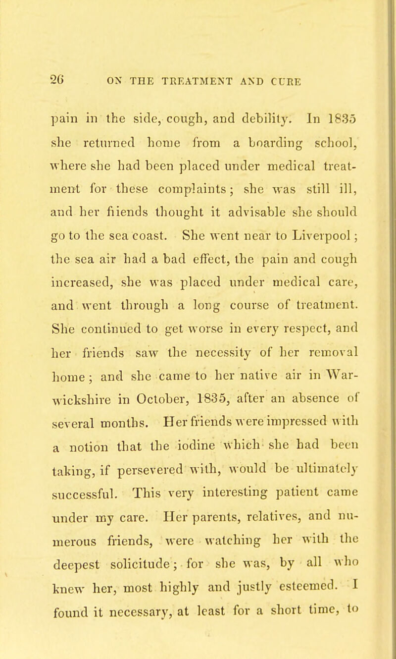 pain in the side, cough, and debility. In 1835 she returned home from a boarding school, where she had been placed under medical treat- ment for these complaints; she was still ill, and her fiiends thought it advisable she should go to the sea coast. She went near to Liverpool; the sea air had a bad effect, the pain and cough increased, she was placed under medical care, and . went through a long course of treatment. She continued to get worse in every respect, and her friends saw the necessity of her removal home; and she came to her native air in War- wickshire in October, 1835, after an absence of several months. Her friends were impressed with a notion that the iodine which- she had been taking, if persevered with, would be ultimately successful. This very interesting patient came tinder my care. Her parents, relatives, and nu- merous friends, were watching her with the deepest solicitude; for she was, by all who knew her, most highly and justly esteemed. I found it necessary, at least for a short time, to