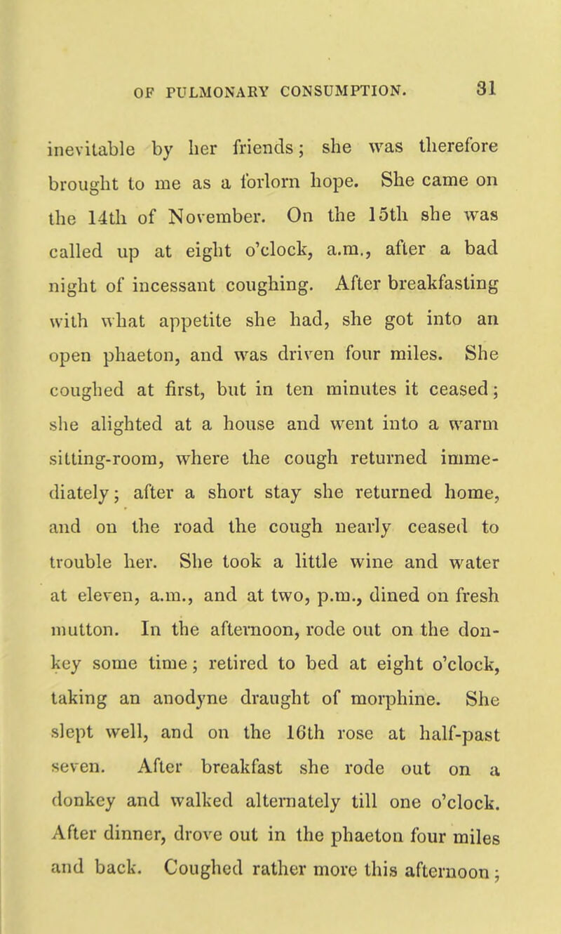 inevitable by her friends; she was therefore brought to me as a forlorn hope. She came on the 14th of November. On the 15th she was called up at eight o'clock, a.m., after a bad night of incessant coughing. After breakfasting with what appetite she had, she got into an open phaeton, and was driven four miles. She coughed at first, but in ten minutes it ceased; she alighted at a house and went into a warm sitting-room, where the cough returned imme- diately; after a short stay she returned home, and on the road the cough nearly ceased to trouble her. She took a little wine and water at eleven, a.m., and at two, p.m., dined on fresh mutton. In the afternoon, rode out on the don- key some time; retired to bed at eight o'clock, taking an anodyne draught of morphine. She slept well, and on the 16th rose at half-past seven. After breakfast she rode out on a donkey and walked alternately till one o'clock. After dinner, drove out in the phaeton four miles and back. Coughed rather more this afternoon;
