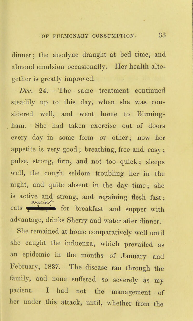 dinner; the anodyne draught at bed time, aud uhnond emulsion occasionally. Her health alto- gether is greatly improved. Dec. 24. — The same treatment continued steadily up to this day, when she was con- sidered well, and went home to Birming- ham. She had taken exercise out of doors every day in some form or other; now her appetite is very good ; breathing, free and easy ; pulse, strong, firm, and not too quick; sleeps well, the cough seldom troubling her in the night, and quite absent in the day time; she is active and strong, and regaining flesh fast; eats fBB^^ab for breakfast and supper with advantage, drinks Sheny and water after dinner. She remained at home comparatively well until she caught the influenza, which prevailed as an epidemic in the months of January and February, 1837. The disease ran through the I'aniily, and none sufl'ered so severely as my patient. I had not the management of her under this attack, until, whether from the
