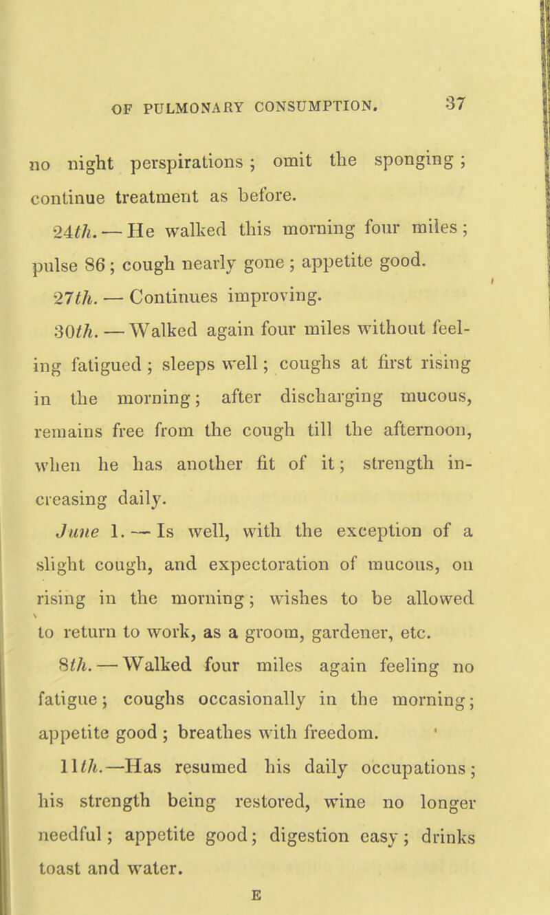 no night perspirations ; omit the sponging ; continue treatment as before. 04th. — He walked this morning four miles; pulse 86; cough nearly gone ; appetite good. '27th. — Continues improving. 30^^. —Walked again four miles without feel- ing fatigued ; sleeps well; coughs at first rising in the morning; after discharging mucous, remains free from the cough till the afternoon, when he has another fit of it; strength in- creasing daily. June 1. — Is well, with the exception of a slight cough, and expectoration of mucous, on rising in the morning; wishes to be allowed to return to work, as a groom, gardener, etc. Sth. — Walked four miles again feeling no fatigue; coughs occasionally in the morning; appetite good ; breathes with freedom. llth.—Has resumed his daily occupations; his strength being restored, wine no longer needful; appetite good; digestion easy; drinks toast and water. E