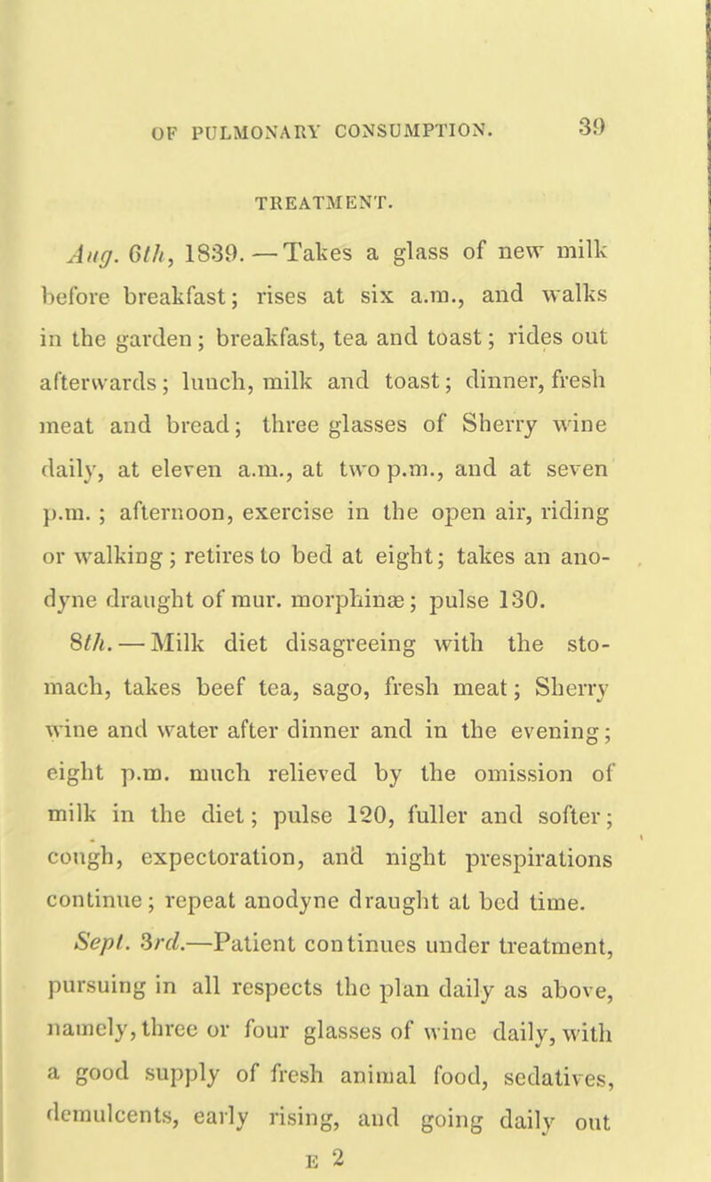 TREATMENT. Aug. Gill, 1839.—Takes a glass of new milk before breakfast; rises at six a.m., and walks in the garden; breakfast, tea and toast; rides out afterwards; luucli, milk and toast; dinner, fresh meat and bread; three glasses of Sherry wine daily, at eleven a.m., at two p.m., and at seven p.m. ; afternoon, exercise in the open air, riding or walking; retires to bed at eight; takes an ano- dyne draught of mur. morphinee; pulse 130. 8th. — Milk diet disagreeing with the sto- mach, takes beef tea, sago, fresh meat; Sherry wine and water after dinner and in the evening; eight p.m. much relieved by the omission of milk in the diet; pulse 120, fuller and softer; cough, expectoration, and night prespirations continue; repeat anodyne draught at bed time. Sept. Srcl.—Patient continues under ti-eatment, pursuing in all respects the plan daily as above, namely, three or four glasses of wine daily, with a good supply of fresh animal food, sedatives, demulcents, early rising, and going daily out E 2