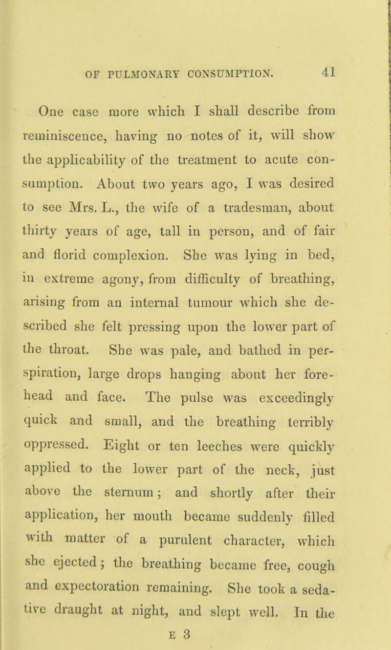 One case more vA^hicli I shall describe from reminiscence, having no notes of it, will show the applicability of the treatment to acute con- sumption. About two years ago, I was desired to see Mrs. L., the wife of a tradesman, about thirty years of age, tall in person, and of fair and florid complexion. She was lying in bed, in extreme agony, from difficulty of breathing, arising from an internal tumour which she de- scribed she felt pressing upon the lower part of the throat. She was pale, and bathed in per- spiration, large drops hanging about her fore- head and face. The pulse was exceedingly quick and small, and the breathing terribly oppressed. Eight or ten leeches were quickly applied to the lower part of the neck, just above the sternum; and shortly after their application, her mouth became suddenly filled with matter of a purulent character, which she ejected; the breathing became free, cough and expectoration remaining. She took a seda- tive draught at night, and slept well. In tlie £ 3