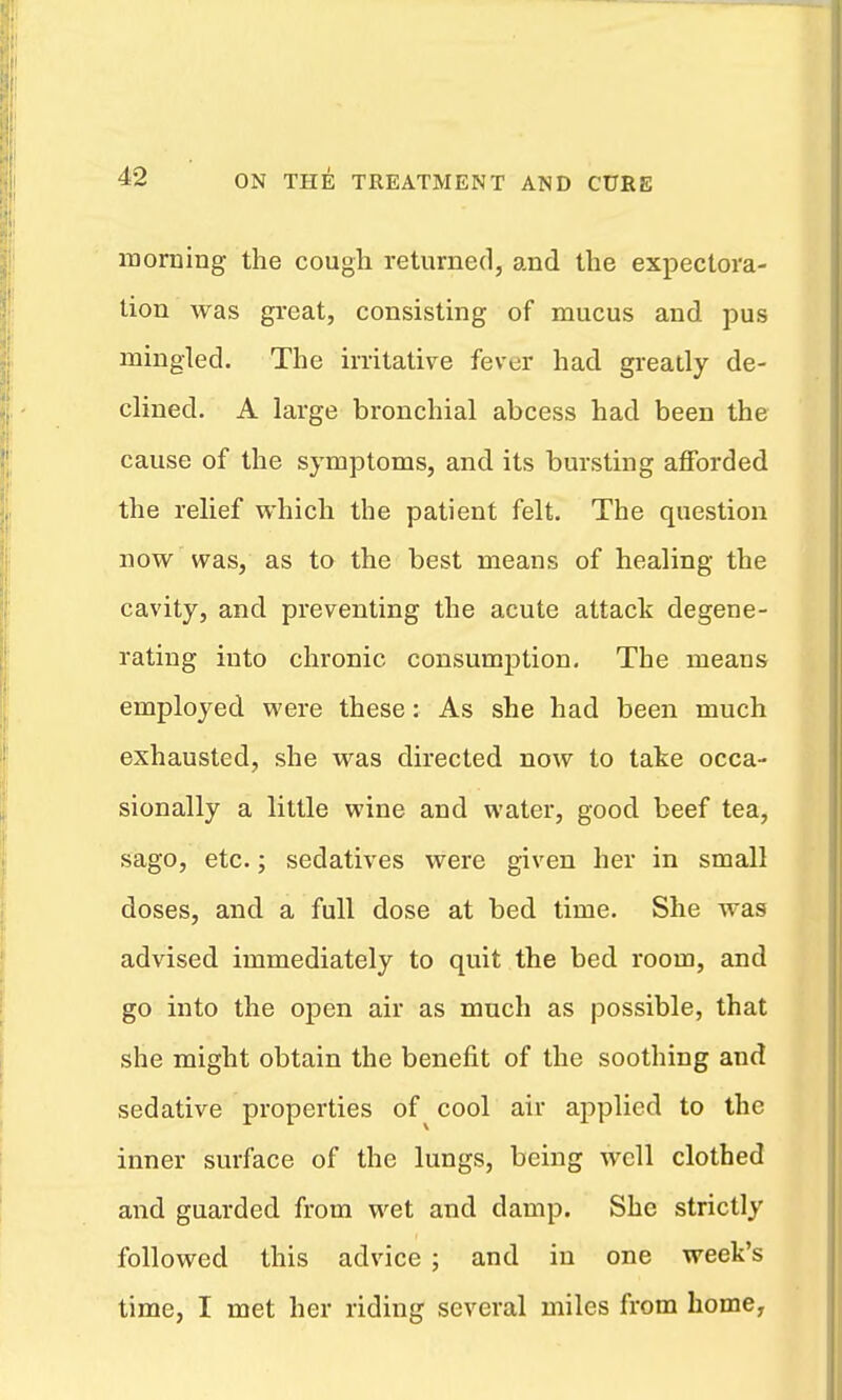 morning the cough returned, and the expectora- tion was great, consisting of mucus and pus mingled. The irritative fever had greatly de- clined. A large bronchial abcess had been the cause of the symptoms, and its bursting afforded the relief which the patient felt. The question now was, as to the best means of healing the cavity, and preventing the acute attack degene- rating into chronic consumption. The means employed were these: As she had been much exhausted, she was directed now to take occa- sionally a little wine and water, good beef tea, sago, etc.; sedatives were given her in small doses, and a full dose at bed time. She was advised immediately to quit the bed room, and go into the open air as much as possible, that she might obtain the benefit of the soothing and sedative properties of cool air applied to the inner surface of the lungs, being well clothed and guarded from wet and damp. She strictly followed this advice ; and in one week's time, I met her riding several miles from home,