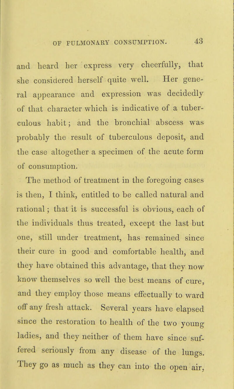 and liearcl her express very cheerfully, that she considered herself quite well. Her gene- ral appearance and expression was decidedly of that chai-acter which is indicative of a tuber- culous habit; and the bronchial abscess was probably the result of tuberculous deposit, and the case altogether a specimen of the acute form of consumption. The method of treatment in the foregoing cases is then, I think, entitled to be called natural and rational; that it is successful is obvious, each of the individuals thus treated, except the last but one, still under treatment, has remained since their cure in good and comfortable health, and they have obtained this advantage, that they now Icnow themselves so well the best means of cure, and they employ those means effectually to ward off any fresh attack. Several years have elapsed since the restoration to health of the two young ladies, and they neither of them have since suf- fered seriously from any disease of the lungs. They go as much as they can into the open air,