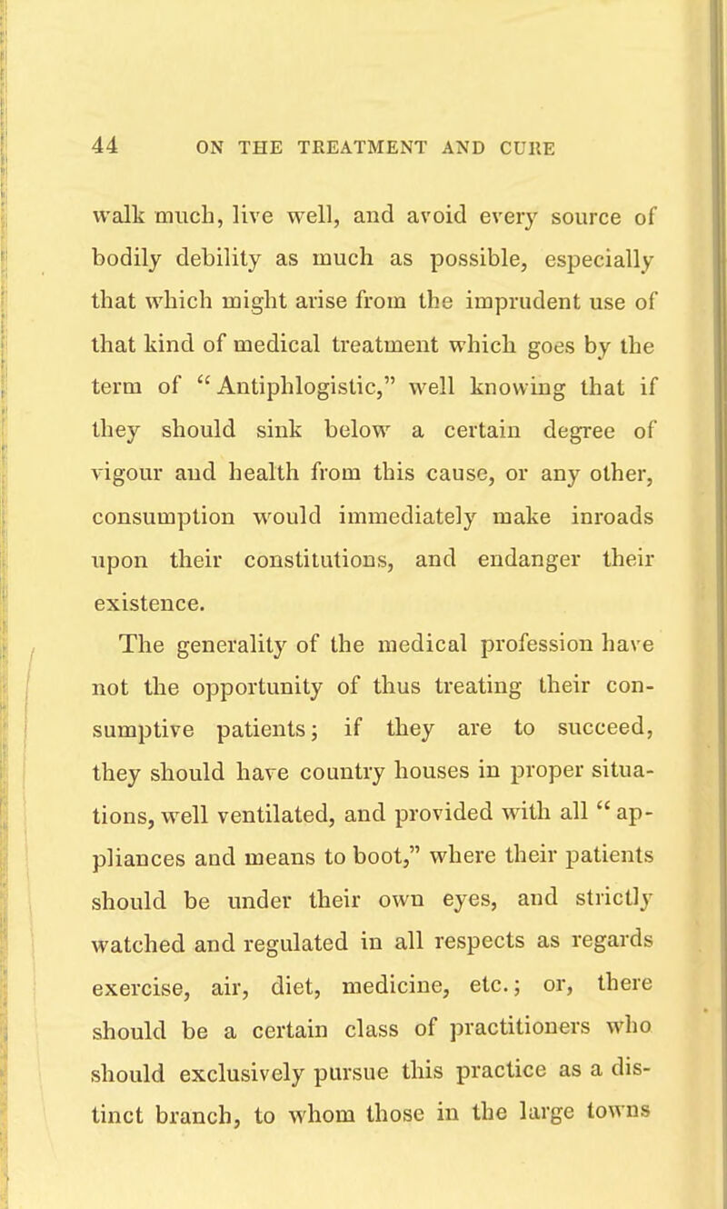 walk much, live well, and avoid every source of bodily debility as much as possible, especially that which might arise from the imprudent use of that kind of medical treatment which goes by the term of Antiphlogistic, well knowing that if they should sink below a certain degree of vigour aud health from this cause, or any other, consumption would immediately make inroads upon their constitutions, and endanger their existence. The generality of the medical profession have not the opportunity of thus treating their con- sumptive patients; if they are to succeed, they should have country houses in proper situa- tions, well ventilated, and provided with all  ap- pliances and means to boot, where their patients should be under their own eyes, and strictly watched and regulated in all respects as regards exercise, air, diet, medicine, etc.; or, there should be a certain class of practitioners who should exclusively pursue this practice as a dis- tinct branch, to whom those in the large towns