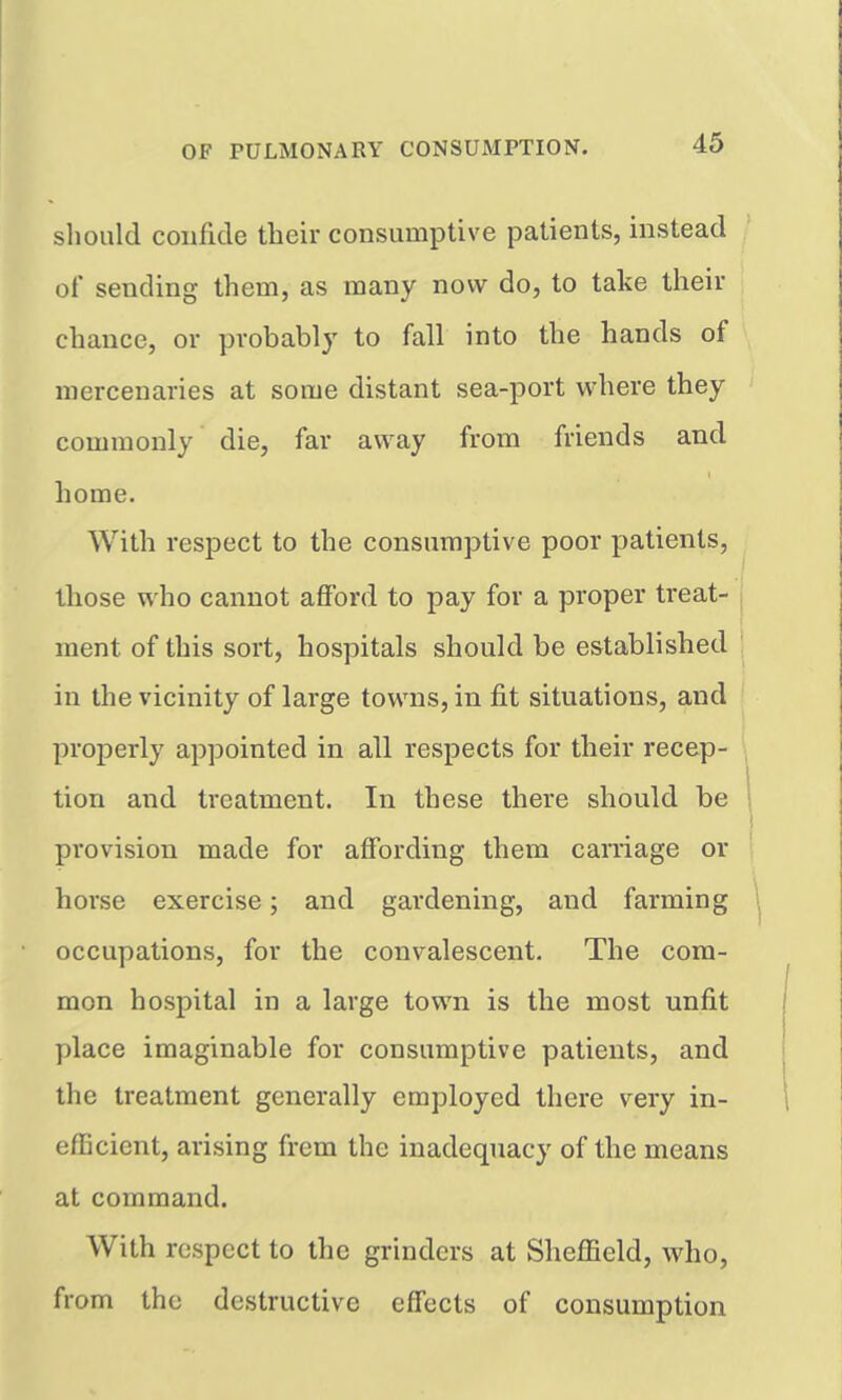 should confide tbeir consumptive patients, instead of sending them, as many now do, to take their chance, or probably to fall into the hands of mercenaries at some distant sea-port where they commonly die, far away from friends and home. With respect to the consumptive poor patients, those who cannot afford to pay for a proper treat- ment of this sort, hospitals should be established in the vicinity of large towns, in fit situations, and properly appointed in all respects for their recep- tion and treatment. In these there should be provision made for affording them carriage or horse exercise; and gardening, and farming occupations, for the convalescent. The com- mon hospital in a large town is the most unfit place imaginable for consumptive patients, and the treatment generally employed there very in- efficient, arising frem the inadequacy of the means at command. With respect to the grinders at Sheffield, who, from the destructive effects of consumption