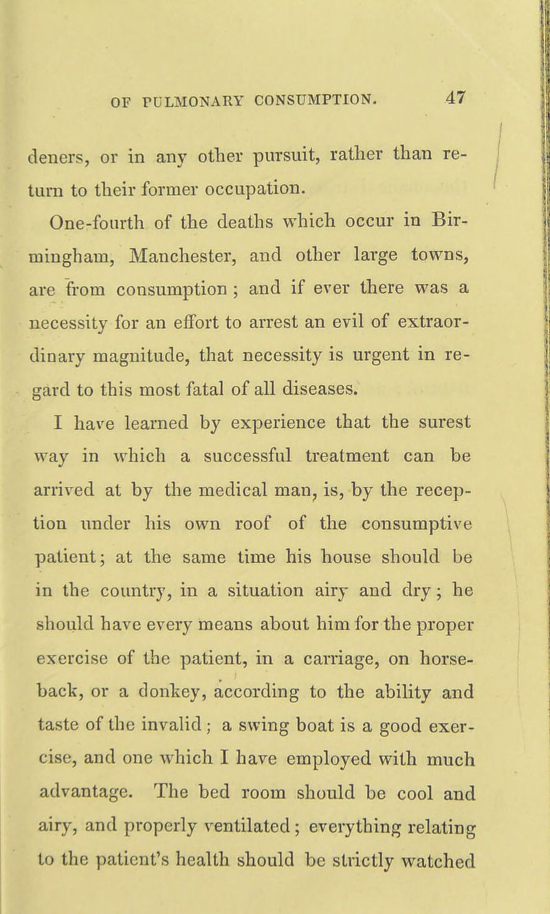deners, or in any other pursuit, rather than re- turn to their former occupation. One-fourth of the deaths which occur in Bir- mingham, Manchester, and other large towns, are from consumption ; and if ever there was a necessity for an effort to arrest an evil of extraor- dinary magnitude, that necessity is urgent in re- gard to this most fatal of all diseases. I have learned by experience that the surest way in which a successful treatment can be arrived at by the medical man, is, by the recep- tion under his own roof of the consumptive patient; at the same time his house should be in the country, in a situation airy and dry; he should have every means about him for the proper exercise of the patient, in a carriage, on horse- back, or a donkey, according to the ability and taste of the invalid ; a swing boat is a good exer- cise, and one which I have employed with much advantage. The bed room should be cool and airy, and properly ventilated; everything relating to the patient's health should be strictly watched