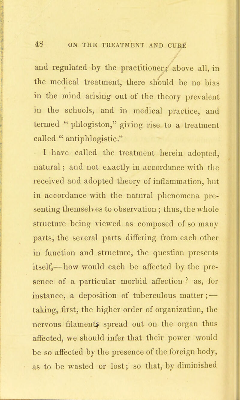 / and regulated by the practitioner/above all, in the medical treatment, there should be no bias in the mind arising out of the theory pi-evalent in the schools, and in medical practice, and termed  phlogiston, giving rise to a treatment called  antiphlogistic. I have called the treatment herein adopted, natural; and not exactly in accordance with the received and adopted theory of inflammation, but in accordance with the natural phenomena pre- senting themselves to observatiou ; thus, the whole structure being viewed as composed of so many parts, the several parts differing from each other in function and structure, the question presents itself,—how would each be affected by the pre- sence of a particular morbid affection ? as, for instance, a deposition of tuberculous matter; — taking, first, the higher order of organization, the nervous filament^ spread out on the organ thus affected, we should infer that their power would be so affected by the presence of the foreign body, as to be wasted or lost; so that, by diminished