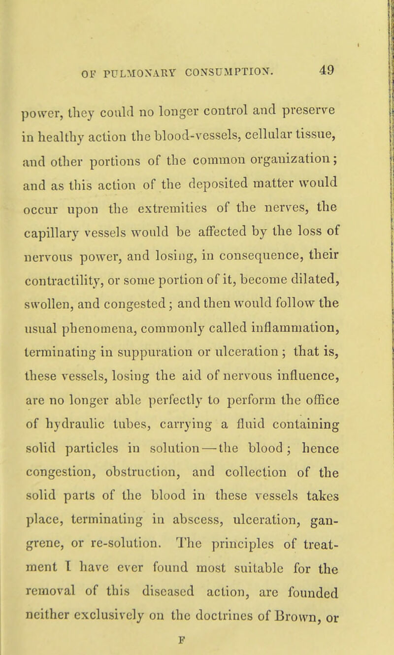 power, they could no longer control and preserve in healthy action the blood-vessels, cellular tissue, and other portions of the common organization; and as this action of the deposited matter would occur upon the extremities of the nerves, the capillary vessels would be affected by the loss of nervous power, and losing, in consequence, their contractility, or some portion of it, become dilated, swollen, and congested; and then would follow the usual phenomena, commonly called inflammation, terminating in suppuration or ulceration ; that is, these vessels, losing the aid of nervous influence, are no longer able perfectly to perform the oflice of hydraulic tubes, carrying a fluid containing solid particles in solution — the blood; hence congestion, obstruction, and collection of the solid parts of the blood in these vessels takes place, terminating in abscess, ulceration, gan- grene, or re-solution. The principles of treat- ment T have ever found most suitable for the removal of this diseased action, are founded neither exclusively on the doctrines of Brown, or F