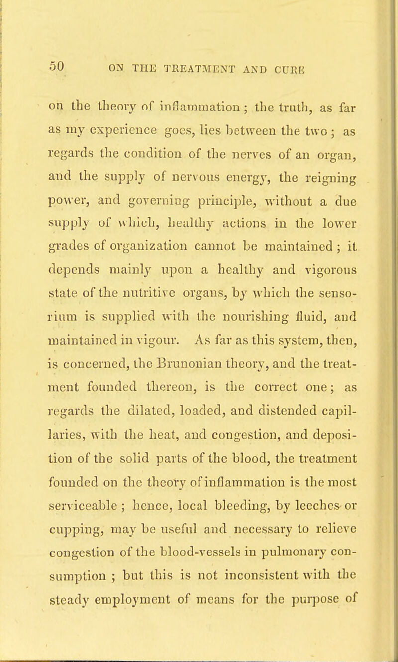 on the theory of inSammation ; the truth, as far as my experience goes, lies between the two ; as regards the condition of the nerves of an organ, and the supply of nervous energy, the reigning power, and goveruiug principle, without a due supply of which, healthy actions in the lower grades of organization cannot be maintained ; it depends mainly upon a healthy and vigorous state of the nutritive organs, by which the senso- rium is supplied with the nourishing fluid, and maintained in vigour. As far as this system, then, is concerned, the Brunonian theory, and the treat- ment founded thereon, is the correct one; as regards the dilated, loaded, and distended capil- laries, with the heat, and congestion, and deposi- tion of the solid parts of the blood, the treatment founded on the theory of inflammation is the most serviceable ; hence, local bleeding, by leeches or cupping, may be useful and necessary to relieve congestion of the blood-vessels in pulmonary con- sumption ; but this is not inconsistent with the steady employment of means for the pui-jjose of