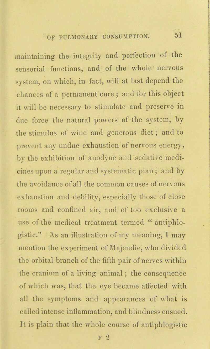 nUiiiitaining the integrity and perfection of the sensorial functions, and of the whole nervous system, on which, in fact, will at last depend the chances of a permanent cure ; and for this object it will be necessary to stimulate and preserve in due force the natural powers of the system, by the stimulus of wine and generous diet; and to prevent any undue exhaustion of nervous energy, by the exhibition of anodyne and sedative medi- cines upon a regular and systematic plan ; and by the avoidance of all the common causes of nervous exhaustion and debility, especially those of close rooms and confined air, and of too exclusive a use of the medical treatment termed  antiphlo- gistic. As an illustration of my meaning, I may mention the experiment of Majendie, who divided the orbital branch of the fifth pair of nerves within the cranium of a living animal; the consequence of which was, that the eye became affected with all the symptoms and appearances of what is called intense inflammation, and blindness ensued. It is plain that the whole course of antiphlogistic F 2