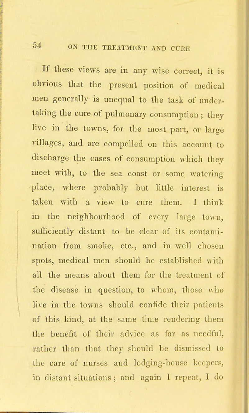 If these views are in any wise correct, it is obvious that the present position of medical men generally is unequal to the task of under- taldng the cure of pulmonary consumption ; they live in the towns, for the most part, or large villages, and are compelled on this account to discharge the cases of consumption which they meet with, to the sea coast or some watering place, where probably but little interest is taken with a view to cure them. I think in the neighbourhood of every large town, sufficiently distant to be clear of its contami- nation from smoke, etc., and in well chosen spots, medical men should be established with all the means about them for the treatment of the disease in question, to whom, tho?e \^ho live in the towns should confide their patients of this kind, at the same time rendering them the benefit of their advice as far as needful, rather than that they should be dismissed to the care of nurses and lodging-house keepers, in distant situations; and again T repeat, I do