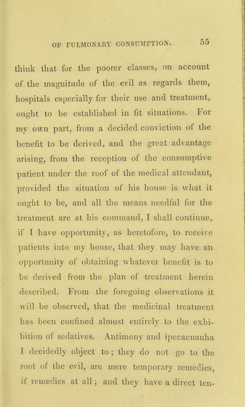think that for the poorer classes, on account of the magnitude of the evil as regards them, hospitals especially for their use and treatment, ought to be established in fit situations. For my own part, from a decided conviction of the benefit to be derived, and the great advantage arising, from the reception of the consumptive patient under the roof of the medical attendant, provided the situation of his house is what it ought to be, and all the means needful for the treatment are at his command, I shall continue, if I have opportunity, as heretofore, to receive patients into my house, that they may have an opportunity of obtaining whatever benefit is to be derived from the plan of treatment herein described. From the foregoing observations it will be observed, that the medicinal treatment has been confined almost entirely to the exhi- bition of sedatives. Antimony and ipecacuanha I decidedly object to ; they do not go to the root of the evil, are mere temporary remedies, if remedies at all; and they have a direct ten-