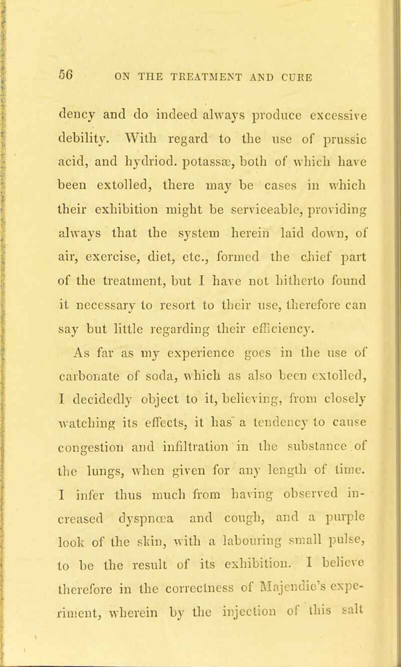 clency and do indeed always produce excessive debility. With regard to the use of prussic acid, and hydriod. potassa;, both of which have been extolled, there may be cases in which their exhibition might be serviceable, providing always that the system herein laid down, of air, exercise, diet, etc., formed the chief part of the treatment, but I have not hitherto found it necessary to resort to their use, therefore can say but little regarding their efficiency. As far as my experience goes in the use of carbonate of soda, which as also been extolled, I decidedly object to it, believing, from closely watching its effects, it has' a tendency to cause congestion and infiltration in the substance of the lungs, when given for any length of time. I infer thus much from having observed in- creased dyspnrea and cough, and a purple loolv of the sliin, with a labouring small pulse, to be the result of its exhibition. I believe therefore in the correctness of Majendic's expe- riment, wherein by the injection of this salt