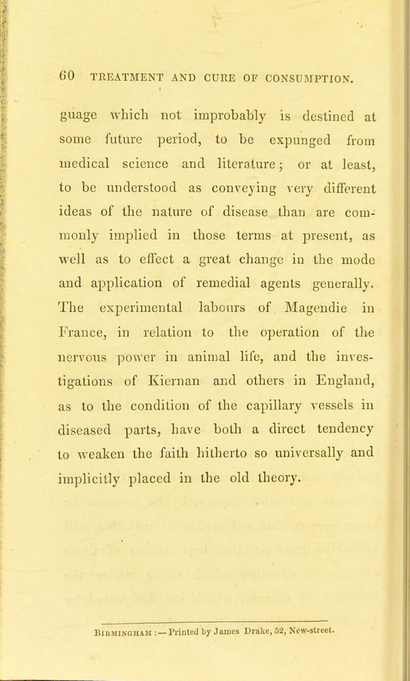 guage which not improbably is destined at some future period, to be expunged from medical science and literature; or at least, to be understood as conveying very different ideas of the nature of disease than are com- monly implied in those terms at present, as well as to effect a great change in the mode and application of remedial agents generally. The experimental labours of Magendie in France, in relation to the operation of the nervous power in animal life, and the inves- tigations of Kiernan and others in England, as to the condition of the capillary vessels in diseased parts, have both a direct tendency to weaken the faith hitherto so universally and implicitly placed in the old theory. BiiiMlNGHAM :—Printed by James Drake, 62, New-street.