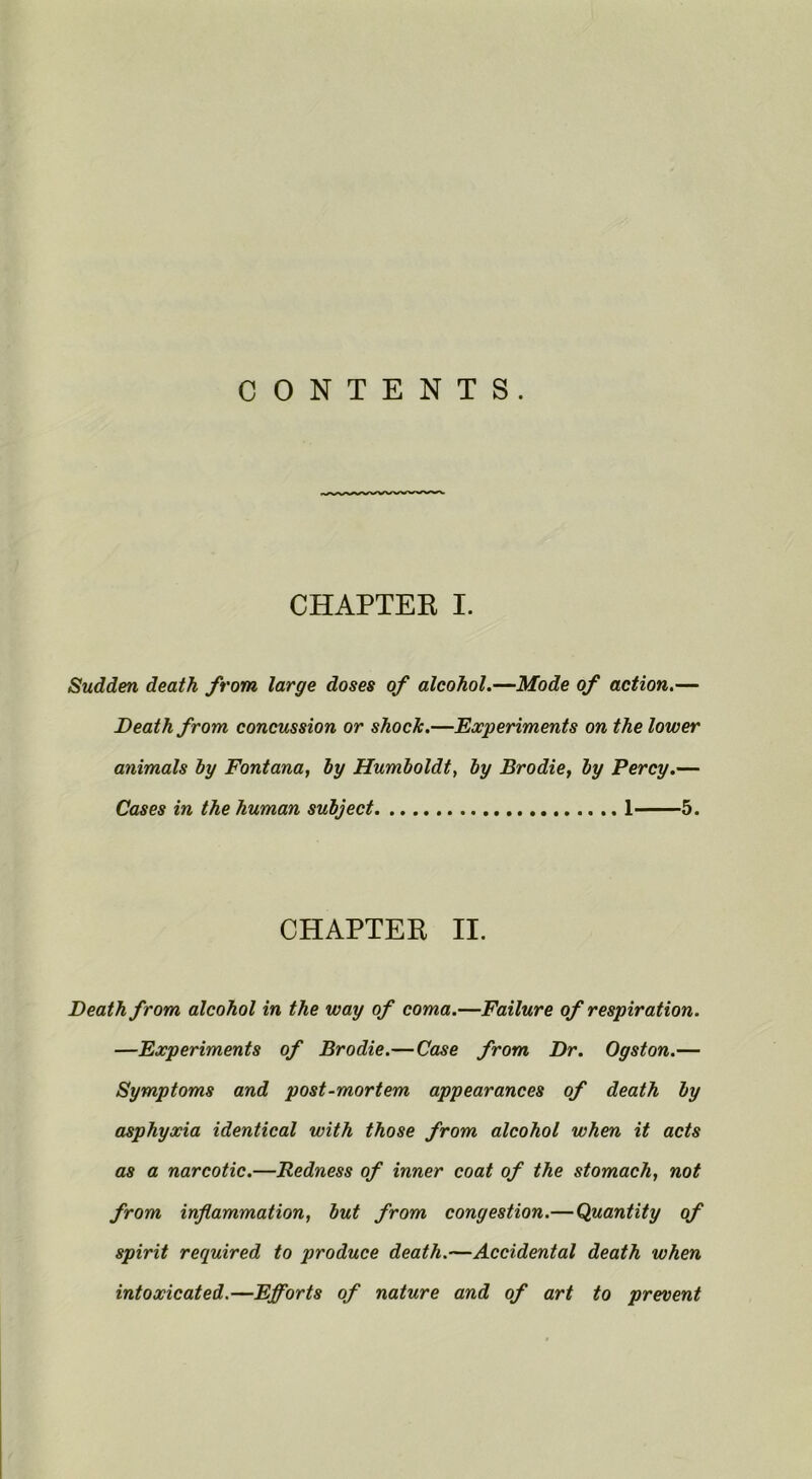 CONTENTS. CHAPTEK I. Sudden death from large doses of alcohol.—Mode of action.— Death from concussion or shock.—Experiments on the lower animals by Fontana, by Humboldt, by Brodie, by Percy.— Cases in the human subject 1 5. CHAPTER II. Death from alcohol in the way of coma.—Failure of respiration. —Experiments of Brodie.—Ca^e from Dr. Ogston.— Symptoms and post-mortem appearances of death by asphyxia identical with those from alcohol when it acts as a narcotic.—Redness of inner coat of the stomach, not from inflammation, but from congestion.—Quantity of spirit required to produce death.—Accidental death when intoxicated.—Efforts of nature and of art to present