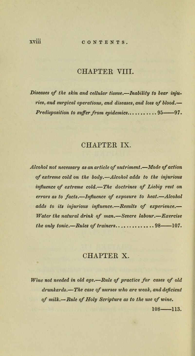 CHAPTER VIII. Diseases of the skin and cellular tissue.—Inability to bear inju- ries, and surgical operations, and diseases, and loss of blood.— Predisposition to suffer from epidemics 95 97. CHAPTER IX. Alcohol not necessary as an article of nutriment.—Mode of action of extreme cold on the body.—Alcohol adds to the injurious influence of extreme cold.—The doctrines of Liebig rest on errors as to facts.—Influence of exposure to heat.—Alcohol adds to its injurious influence.—Results of experience.— Water the natural drink of man.—Severe labour.—Exercise the only tonic.—Rules of trainers 98 107. CHAPTER X. Wine not needed in old age.—Rule of practice for cases of old drunkards.—The case of nurses who are weak, and deflcient of milk.— Rule of Holy Scripture as to the use of wine. 108 113.