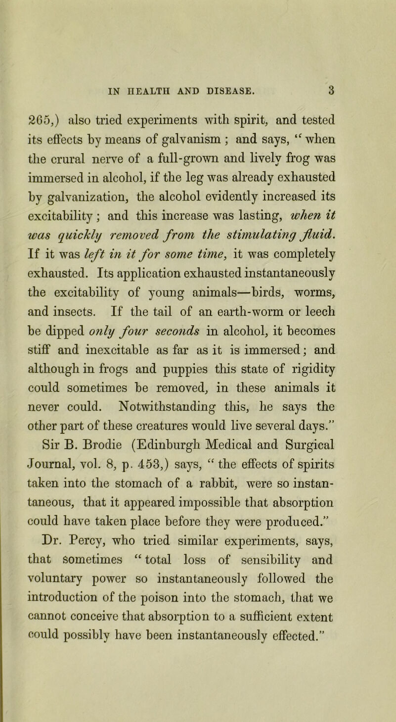 265,) also tried experiments with spirit, and tested its effects by means of galvanism ; and says, when the crural nerve of a full-grown and lively frog was immersed in alcohol, if the leg was already exhausted by galvanization, the alcohol evidently increased its excitability ; and this increase was lasting, when it was quickly removed from the stimulating fluid. If it was left in it for some time, it was completely exhausted. Its application exhausted instantaneously the excitability of young animals—birds, worms, and insects. If the tail of an earth-worm or leech be dipped only four seconds in alcohol, it becomes stiff and inexcitable as far as it is immersed; and although in frogs and puppies tliis state of rigidity could sometimes he removed, in these animals it never could. Notwithstanding tins, he says the other part of these creatures would live several days.” Sir B. Brodie (Edinburgh Medical and Surgical Journal, vol. 8, p. 453,) says, the effects of spirits taken into the stomach of a rabbit, were so instan- taneous, that it appeared impossible that absorption could have taken place before they were produced.” Dr. Percy, who tried similar experiments, says, that sometimes “ total loss of sensibility and voluntary power so instantaneously followed the introduction of the poison into the stomach, that we cannot conceive that absorption to a sufficient extent could possibly have been instantaneously effected.”