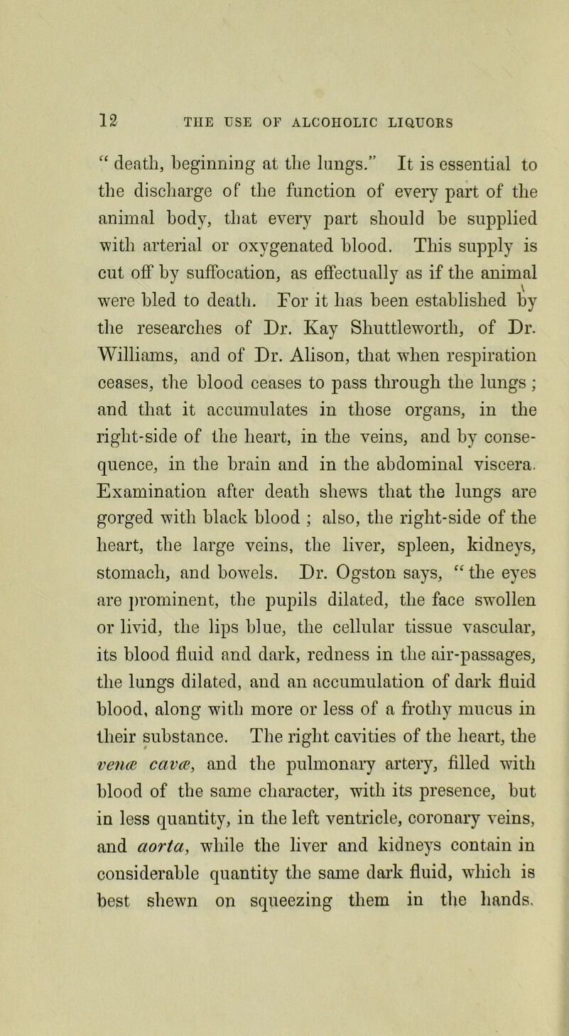 death, beginning at the lungs.” It is essential to the discharge of the function of every part of the animal body, that ever)^ part should he supplied with arterial or oxygenated blood. This supply is cut off by suffocation, as effectually as if the animal were hied to death. For it has been established by the researches of Dr. Kay Shuttleworth, of Dr. Williams, and of Dr. Alison, that when respiration ceases, the blood ceases to pass through the lungs; and that it accumulates in those organs, in the right-side of the heart, in the veins, and by conse- quence, in the brain and in the abdominal viscera. Examination after death shews that the lungs are gorged with black blood ; also, the right-side of the heart, the large veins, the liver, spleen, kidneys, stomach, and bow^els. Dr. Ogston says, “ the eyes are ])rominent, the jmpils dilated, the face swollen or livid, the lips blue, the cellular tissue vascular, its blood fluid and dark, redness in the air-passages, the lungs dilated, and an accumulation of dark fluid blood, along with more or less of a frothy mucus in their substance. The right cavities of the heart, the venae cavce, and the pulmonary artery, filled with blood of the same character, with its presence, but in less quantity, in the left ventricle, coronary veins, and aorta, while the liver and kidneys contain in considerable quantity the same dark fluid, which is best shewn on squeezing them in the hands.