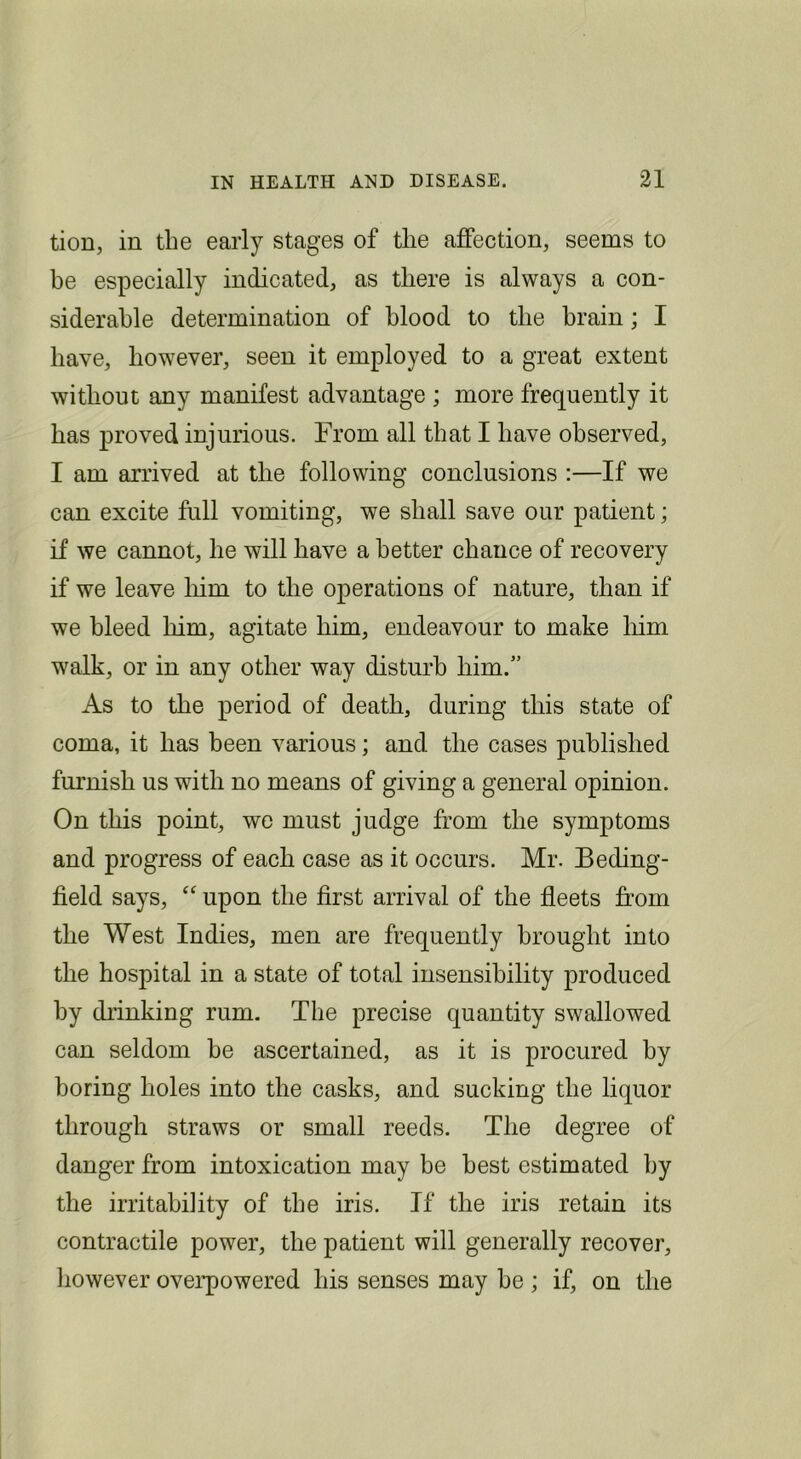 tion, in the early stages of the affection, seems to he especially indicated, as there is always a con- siderable determination of hlood to the hrain; I have, however, seen it employed to a great extent without any manifest advantage ; more frequently it has proved injurious. From all that I have observed, I am arrived at the following conclusions :—If we can excite full vomiting, we shall save our patient; if we cannot, he will have a better chance of recovery if we leave him to the operations of nature, than if we bleed him, agitate him, endeavour to make liim walk, or in any other way disturb him.” As to the period of death, during this state of coma, it has been various; and the cases published furnish us with no means of giving a general opinion. On this point, we must judge from the symptoms and progress of each case as it occurs. Mr. Beding- field says, upon the first arrival of the fleets from the West Indies, men are frequently brought into the hospital in a state of total insensibility produced by chinking rum. The precise quantity swallowed can seldom be ascertained, as it is procured by boring holes into the casks, and sucking the liquor through straws or small reeds. The degree of danger from intoxication may be best estimated by the irritability of the iris. If the iris retain its contractile power, the patient will generally recover, liowever oveiqiowered his senses may he ; if, on the