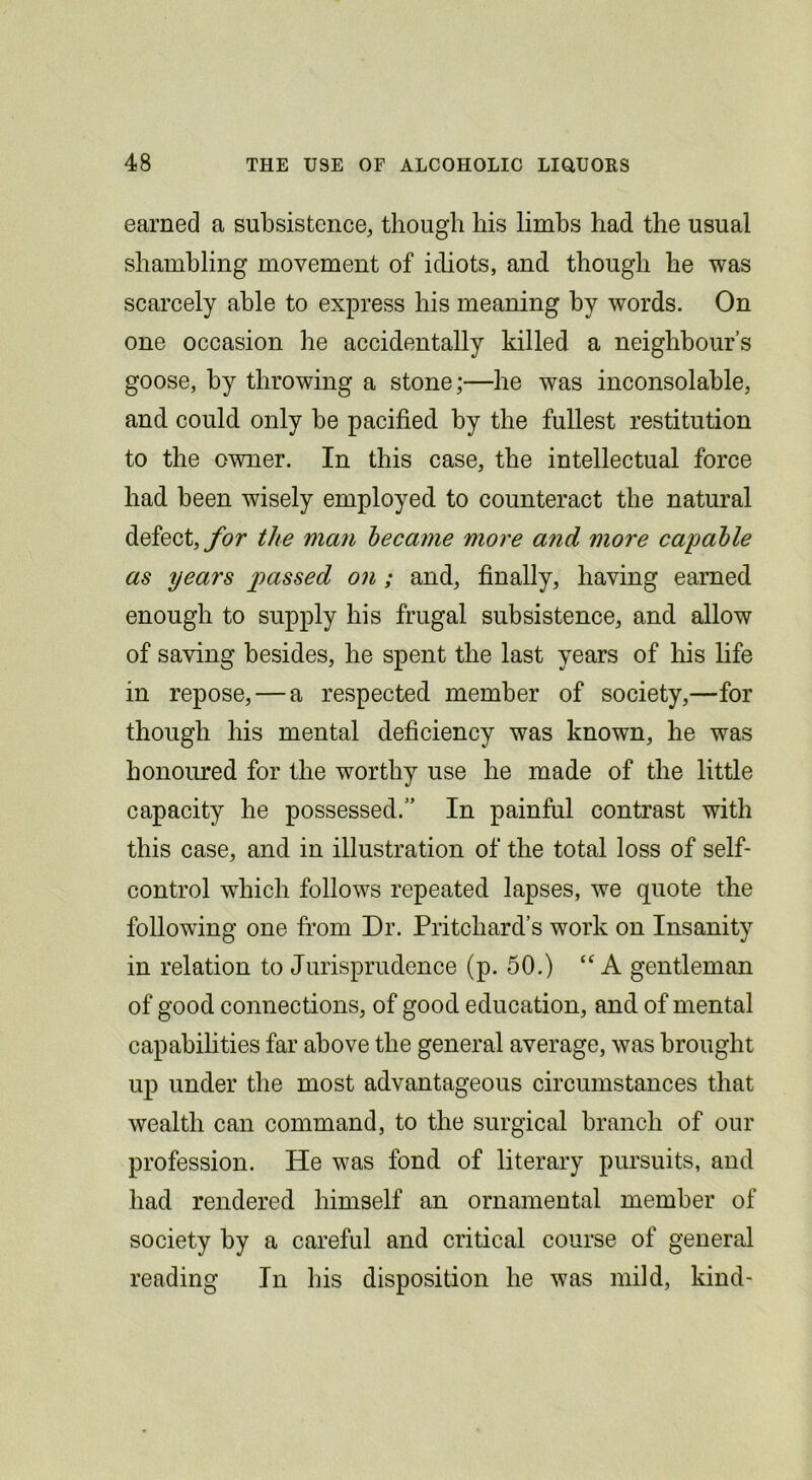 earned a subsistence, though his limbs had the usual shambling movement of idiots, and though he was scarcely able to express his meaning by words. On one occasion he accidentally killed a neighbour’s goose, by throwing a stone;—he was inconsolable, and could only be pacified by the fullest restitution to the owner. In this case, the intellectual force had been wisely employed to counteract the natural defect, ybr the man became more a?id more capable as years passed on; and, finally, having earned enough to supply his frugal subsistence, and allow of saving besides, he spent the last years of his life in repose, — a respected member of society,—for though his mental deficiency was known, he was honoured for the worthy use he made of the little capacity he possessed.” In painfiil contrast with this case, and in illustration of the total loss of self- control which follows repeated lapses, we quote the following one from Dr. Pritchard’s work on Insanity in relation to Jurisprudence (p. 50.) A gentleman of good connections, of good education, and of mental capabilities far above the general average, was brought up under the most advantageous circumstances that wealth can command, to the surgical branch of our profession. He was fond of literary pursuits, and had rendered himself an ornamental member of society by a careful and critical course of general reading In his disposition he was mild, kind-