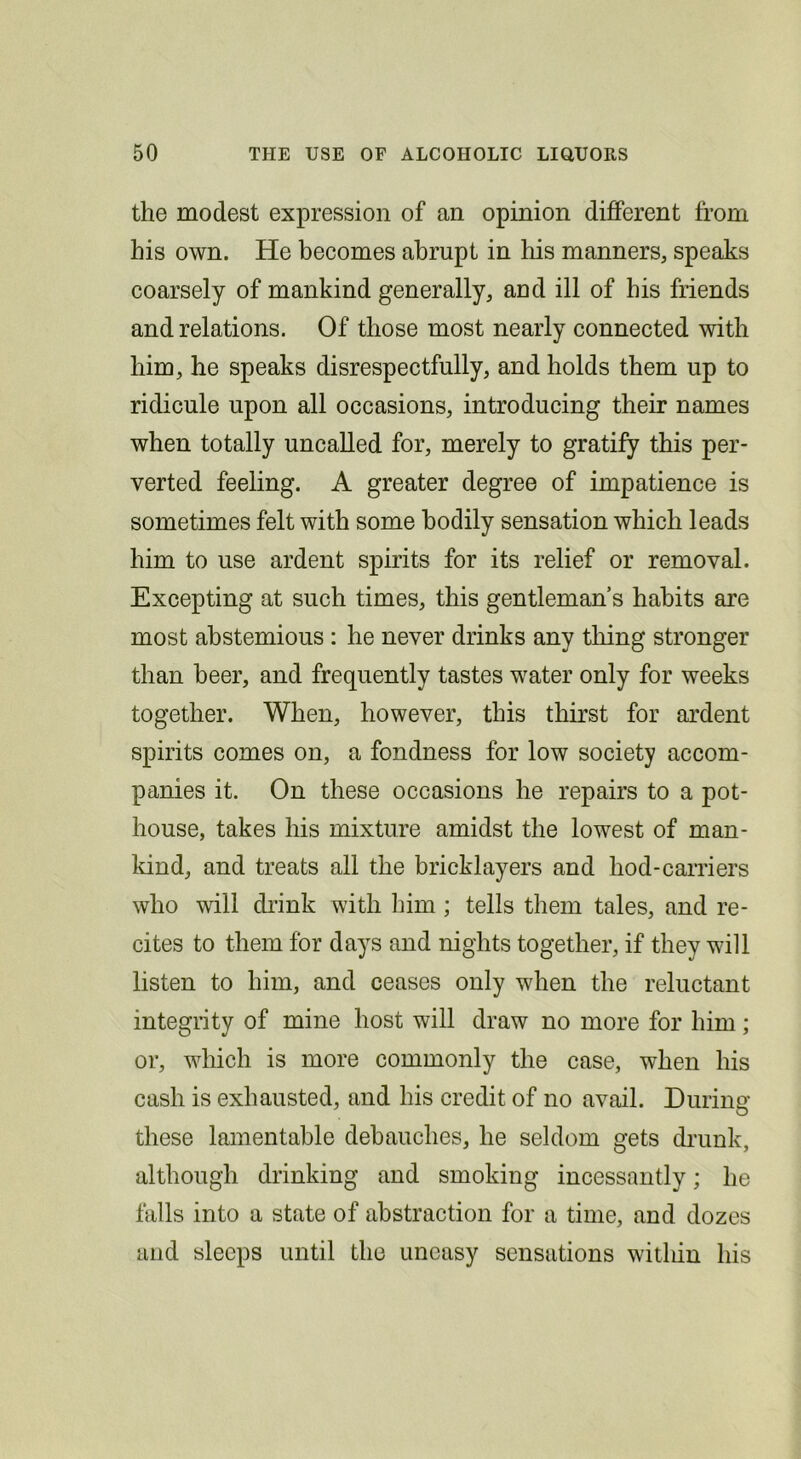 the modest expression of an opinion different from his own. He becomes abrupt in his manners, speaks coarsely of mankind generally, and ill of his friends and relations. Of those most nearly connected with him, he speaks disrespectfully, and holds them up to ridicule upon all occasions, introducing their names when totally uncalled for, merely to gratify this per- verted feeling. A greater degree of impatience is sometimes felt with some bodily sensation which leads him to use ardent spirits for its relief or removal. Excepting at such times, this gentleman s habits are most abstemious : he never drinks any thing stronger than beer, and frequently tastes water only for weeks together. When, however, this thirst for ardent spirits comes on, a fondness for low society accom- panies it. On these occasions he repairs to a pot- house, takes his mixture amidst the lowest of man- kind, and treats all the bricklayers and hod-carriers who will di’ink with Ihm ; tells them tales, and re- cites to them for days and nights together, if they will listen to him, and ceases only when the reluctant integrity of mine host will draw no more for him; or, which is more commonly the case, when his cash is exhausted, and his credit of no avail. During these lamentable debauches, he seldom gets di'unk, although drinking and smoking incessantly; he falls into a state of abstraction for a time, and dozes and sleeps until the uneasy sensations within his