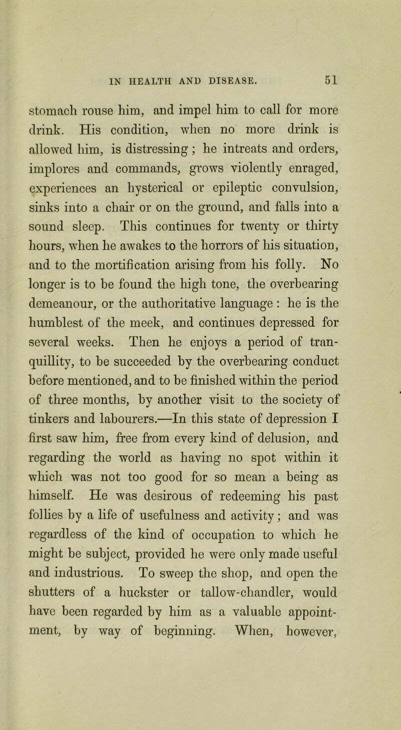 stomach rouse him, and impel him to call for more drink. His condition, when no more drink is allowed him, is distressing; he intreats and orders, implores and commands, grows violently enraged, experiences an hysterical or epileptic convulsion, sinks into a chair or on the ground, and falls into a sound sleep. This continues for twenty or thirty hours, when he awakes to the horrors of his situation, and to the mortification arising from his folly. No longer is to be found the high tone, the overhearing demeanour, or the authoritative language : he is the humblest of the meek, and continues depressed for several weeks. Then he enjoys a period of tran- quillity, to he succeeded by the overhearing conduct before mentioned, and to be finished within the period of three months, by another visit to the society of tinkers and labourers.—In this state of depression I first saw him, free from every kind of delusion, and regarding the world as having no spot within it which was not too good for so mean a being as himself. He was desirous of redeeming his past folhes by a life of usefulness and activity; and was regardless of the kind of occupation to which he might be subject, provided he were only made useful and industrious. To sweep the shop, and open the shutters of a huckster or tallow-chandler, would have been regarded by him as a valuable appoint- ment, by way of beginning. When, however,