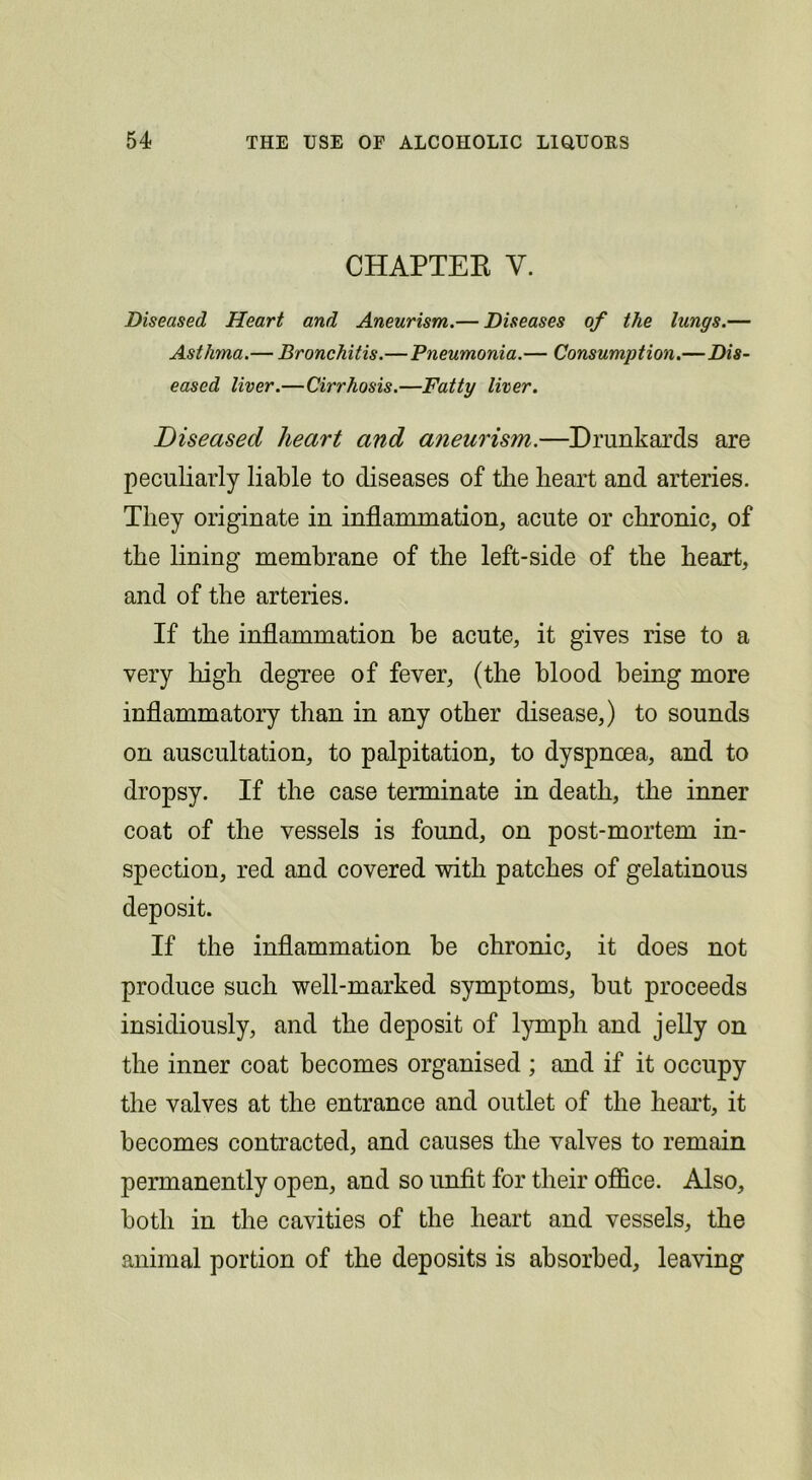 CHAPTEK V. Diseased Heart and Aneurism.— Diseases of the lungs.— Asthma.— Bronchitis.—Pneumonia.— Consumption.—Dis- eased liver.—Cirrhosis.—Fatty liver. Diseased heart and aneurism.—Drunkards are peculiarly liable to diseases of the heart and arteries. They originate in inflammation, acute or chronic, of the lining membrane of the left-side of the heart, and of the arteries. If the inflammation be acute, it gives rise to a very high degree of fever, (the blood being more inflammatory than in any other disease,) to sounds on auscultation, to palpitation, to dyspnoea, and to dropsy. If the case terminate in death, the inner coat of the vessels is found, on post-mortem in- spection, red and covered with patches of gelatinous deposit. If the inflammation be chronic, it does not produce such well-marked symptoms, but proceeds insidiously, and the deposit of l^unph and jelly on the inner coat becomes organised ; and if it occupy the valves at the entrance and outlet of the heai’t, it becomes contracted, and causes the valves to remain permanently open, and so unfit for their office. Also, both in the cavities of the heart and vessels, the animal portion of the deposits is absorbed, leaving