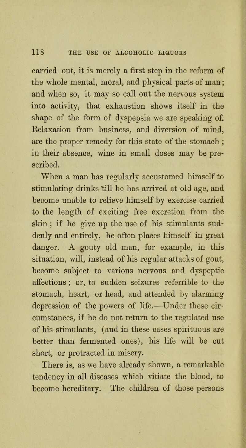 carried out, it is merely a first step in the reform of the whole mental, moral, and physical parts of man; and when so, it may so call out the nervous system into activity, that exhaustion shows itself in the shape of the form of dyspepsia we are speaking of. Kelaxation from business, and diversion of mind, are the proper remedy for this state of the stomach; in their absence, wine in small doses may he pre- scribed. When a man has regularly accustomed himself to stimulating drinks till he has arrived at old age, and become unable to relieve himself by exercise carried to the length of exciting free excretion from the skin; if he give up the use of his stimulants sud- denly and entirely, he often places himself in great danger. A gouty old man, for example, in this situation, will, instead of his regular attacks of gout, become subject to various nervous and dyspeptic affections; or, to sudden seizures referrible to the stomach, heart, or head, and attended by alarming depression of the powers of life.—Under these cir- cumstances, if he do not return to the regulated use of his stimulants, (and in these cases spirituous are better than fermented ones), his life will be cut short, or protracted in misery. There is, as we have already shown, a remarkable tendency in all diseases which vitiate the blood, to become hereditary. The children of those persons