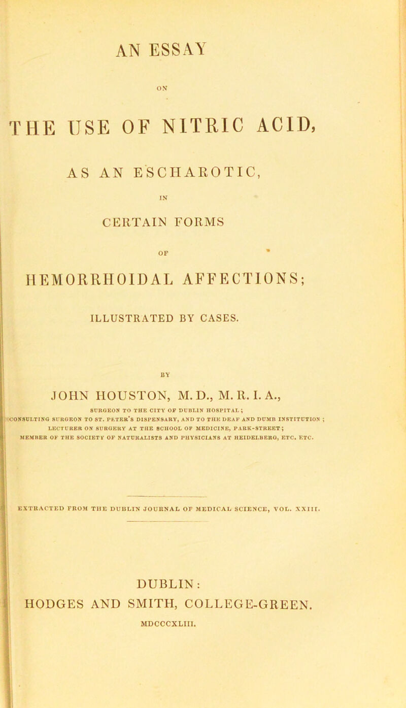 THE USE OF NITRIC ACID, AS AN ESCHAROTIC, IN CERTAIN FORMS HEMORRHOIDAL AFFECTIONS; ILLUSTRATED BY CASES. BY JOHN HOUSTON, M. D., M. R. I. A., SURGEON TO THE CITY OP DUBLIN HOSPITAL; CONSULTING SURGEON TO ST. PhTBR*S DISPENSARY, AND TO THE DEAF AND DUMB INSTITUTION LECTURER ON SURGERY AT THE SCHOOL OP MEDICINE, PARK-STREET; ME.VBER OF THE SOCIETY OF NATURALISTS AND PHYSICIANS AT HEIDELBERG, ETC. F.TC. EXTRACTED FROM THE DUBLIN JOURNAL OF MEDICAL SCIENCE, VOL. XXIII. DUBLIN : HODGES AND SMITH, COLLEGE-GREEN. MDCCCXLIIl.